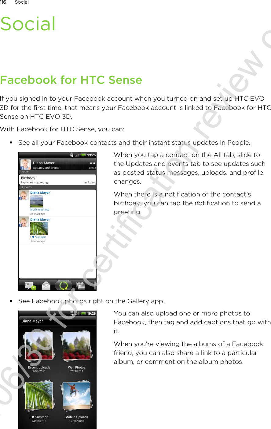 SocialFacebook for HTC SenseIf you signed in to your Facebook account when you turned on and set up HTC EVO3D for the first time, that means your Facebook account is linked to Facebook for HTCSense on HTC EVO 3D.With Facebook for HTC Sense, you can:§See all your Facebook contacts and their instant status updates in People.When you tap a contact on the All tab, slide tothe Updates and events tab to see updates suchas posted status messages, uploads, and profilechanges.When there is a notification of the contact’sbirthday, you can tap the notification to send agreeting.§See Facebook photos right on the Gallery app.You can also upload one or more photos toFacebook, then tag and add captions that go withit.When you’re viewing the albums of a Facebookfriend, you can also share a link to a particularalbum, or comment on the album photos.116 Social2011/06/30 for certification review only