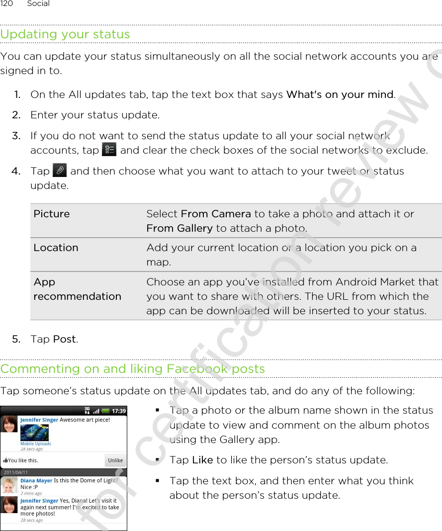 Updating your statusYou can update your status simultaneously on all the social network accounts you aresigned in to.1. On the All updates tab, tap the text box that says What&apos;s on your mind.2. Enter your status update.3. If you do not want to send the status update to all your social networkaccounts, tap   and clear the check boxes of the social networks to exclude.4. Tap   and then choose what you want to attach to your tweet or statusupdate.Picture Select From Camera to take a photo and attach it orFrom Gallery to attach a photo.Location Add your current location or a location you pick on amap.ApprecommendationChoose an app you’ve installed from Android Market thatyou want to share with others. The URL from which theapp can be downloaded will be inserted to your status.5. Tap Post.Commenting on and liking Facebook postsTap someone’s status update on the All updates tab, and do any of the following: §Tap a photo or the album name shown in the statusupdate to view and comment on the album photosusing the Gallery app.§Tap Like to like the person’s status update.§Tap the text box, and then enter what you thinkabout the person’s status update.120 Social2011/06/30 for certification review only