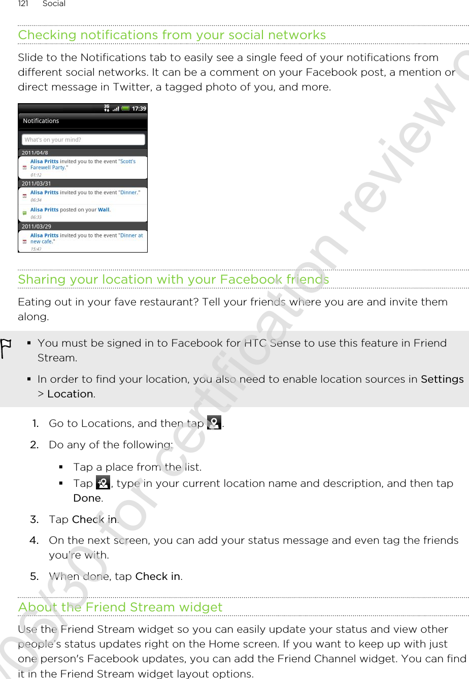 Checking notifications from your social networksSlide to the Notifications tab to easily see a single feed of your notifications fromdifferent social networks. It can be a comment on your Facebook post, a mention ordirect message in Twitter, a tagged photo of you, and more.Sharing your location with your Facebook friendsEating out in your fave restaurant? Tell your friends where you are and invite themalong.§You must be signed in to Facebook for HTC Sense to use this feature in FriendStream.§In order to find your location, you also need to enable location sources in Settings&gt; Location.1. Go to Locations, and then tap  .2. Do any of the following:§Tap a place from the list.§Tap  , type in your current location name and description, and then tapDone.3. Tap Check in.4. On the next screen, you can add your status message and even tag the friendsyou&apos;re with.5. When done, tap Check in.About the Friend Stream widgetUse the Friend Stream widget so you can easily update your status and view otherpeople’s status updates right on the Home screen. If you want to keep up with justone person&apos;s Facebook updates, you can add the Friend Channel widget. You can findit in the Friend Stream widget layout options.121 Social2011/06/30 for certification review only