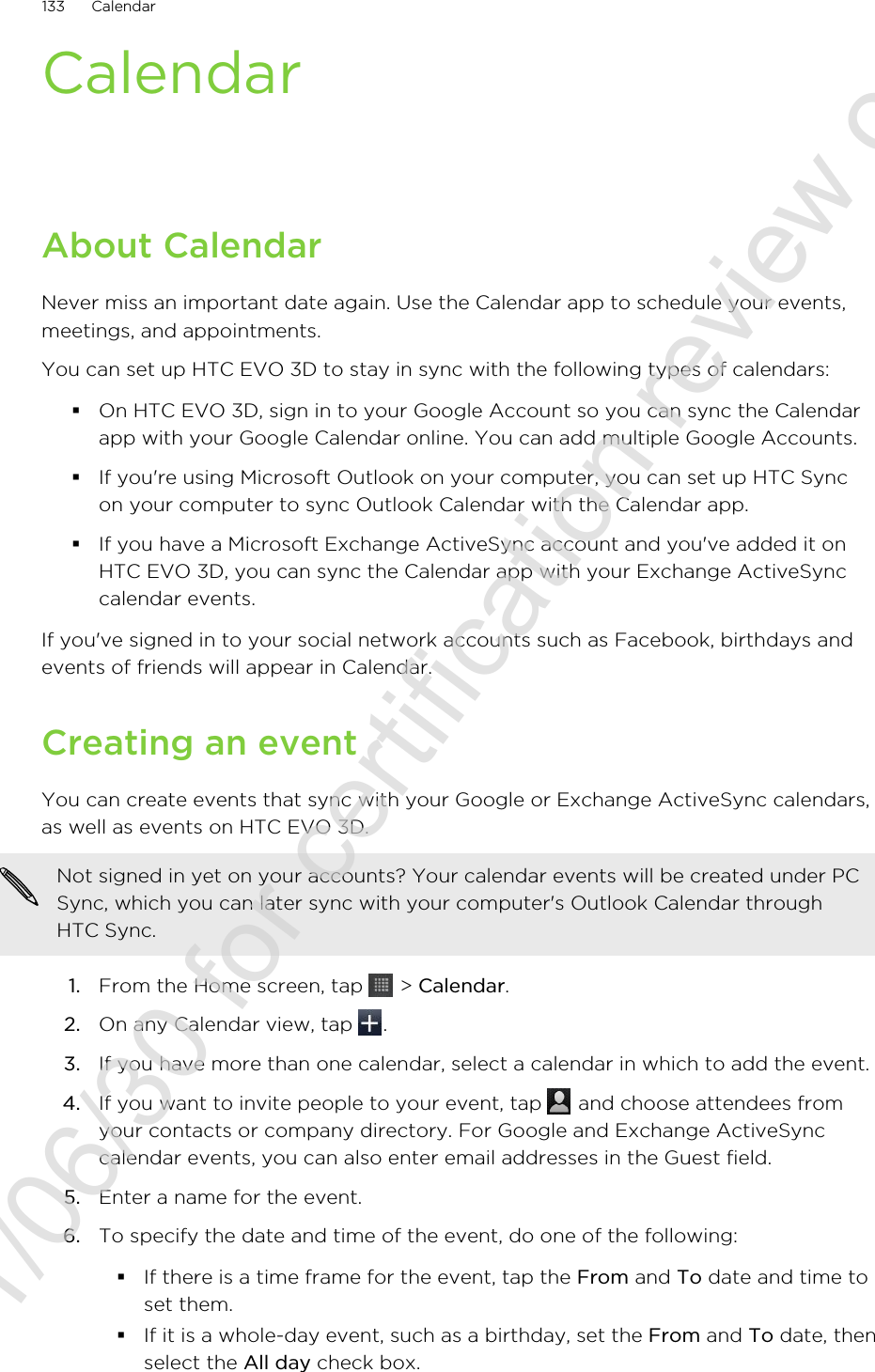 CalendarAbout CalendarNever miss an important date again. Use the Calendar app to schedule your events,meetings, and appointments.You can set up HTC EVO 3D to stay in sync with the following types of calendars:§On HTC EVO 3D, sign in to your Google Account so you can sync the Calendarapp with your Google Calendar online. You can add multiple Google Accounts.§If you&apos;re using Microsoft Outlook on your computer, you can set up HTC Syncon your computer to sync Outlook Calendar with the Calendar app.§If you have a Microsoft Exchange ActiveSync account and you&apos;ve added it onHTC EVO 3D, you can sync the Calendar app with your Exchange ActiveSynccalendar events.If you&apos;ve signed in to your social network accounts such as Facebook, birthdays andevents of friends will appear in Calendar.Creating an eventYou can create events that sync with your Google or Exchange ActiveSync calendars,as well as events on HTC EVO 3D.Not signed in yet on your accounts? Your calendar events will be created under PCSync, which you can later sync with your computer&apos;s Outlook Calendar throughHTC Sync.1. From the Home screen, tap   &gt; Calendar.2. On any Calendar view, tap  .3. If you have more than one calendar, select a calendar in which to add the event.4. If you want to invite people to your event, tap   and choose attendees fromyour contacts or company directory. For Google and Exchange ActiveSynccalendar events, you can also enter email addresses in the Guest field.5. Enter a name for the event.6. To specify the date and time of the event, do one of the following:§If there is a time frame for the event, tap the From and To date and time toset them.§If it is a whole-day event, such as a birthday, set the From and To date, thenselect the All day check box.133 Calendar2011/06/30 for certification review only