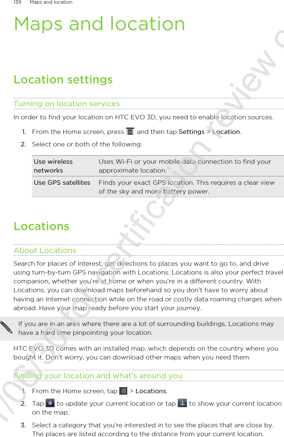 Maps and locationLocation settingsTurning on location servicesIn order to find your location on HTC EVO 3D, you need to enable location sources.1. From the Home screen, press   and then tap Settings &gt; Location.2. Select one or both of the following:Use wirelessnetworksUses Wi-Fi or your mobile data connection to find yourapproximate location.Use GPS satellites Finds your exact GPS location. This requires a clear viewof the sky and more battery power.LocationsAbout LocationsSearch for places of interest, get directions to places you want to go to, and driveusing turn-by-turn GPS navigation with Locations. Locations is also your perfect travelcompanion, whether you’re at home or when you’re in a different country. WithLocations, you can download maps beforehand so you don’t have to worry abouthaving an Internet connection while on the road or costly data roaming charges whenabroad. Have your map ready before you start your journey.If you are in an area where there are a lot of surrounding buildings, Locations mayhave a hard time pinpointing your location.HTC EVO 3D comes with an installed map, which depends on the country where youbought it. Don’t worry, you can download other maps when you need them.Finding your location and what’s around you1. From the Home screen, tap   &gt; Locations.2. Tap   to update your current location or tap   to show your current locationon the map.3. Select a category that you’re interested in to see the places that are close by.The places are listed according to the distance from your current location.139 Maps and location2011/06/30 for certification review only