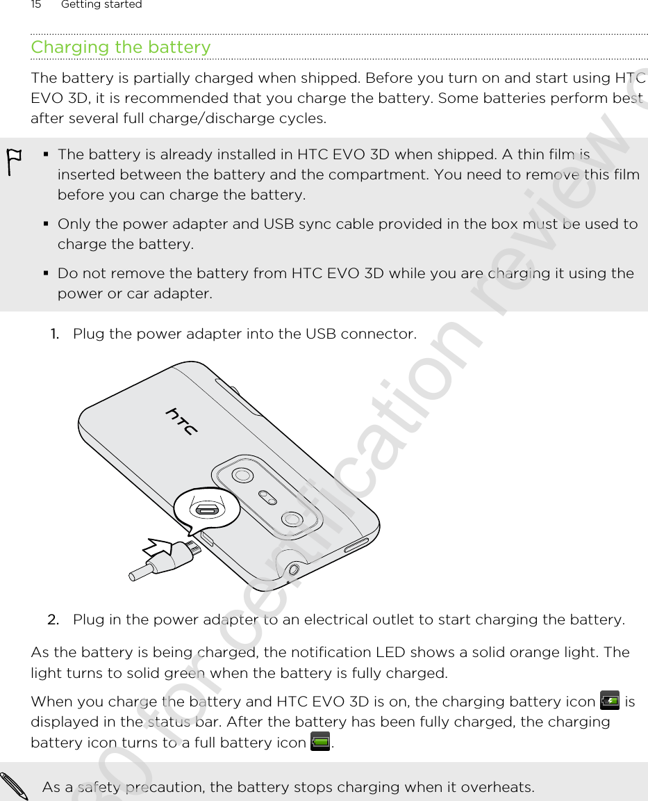 Charging the batteryThe battery is partially charged when shipped. Before you turn on and start using HTCEVO 3D, it is recommended that you charge the battery. Some batteries perform bestafter several full charge/discharge cycles.§The battery is already installed in HTC EVO 3D when shipped. A thin film isinserted between the battery and the compartment. You need to remove this filmbefore you can charge the battery.§Only the power adapter and USB sync cable provided in the box must be used tocharge the battery.§Do not remove the battery from HTC EVO 3D while you are charging it using thepower or car adapter.1. Plug the power adapter into the USB connector. 2. Plug in the power adapter to an electrical outlet to start charging the battery.As the battery is being charged, the notification LED shows a solid orange light. Thelight turns to solid green when the battery is fully charged.When you charge the battery and HTC EVO 3D is on, the charging battery icon   isdisplayed in the status bar. After the battery has been fully charged, the chargingbattery icon turns to a full battery icon  .As a safety precaution, the battery stops charging when it overheats.15 Getting started2011/06/30 for certification review only