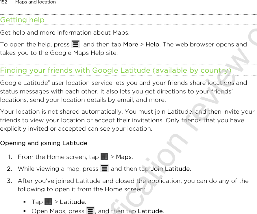 Getting helpGet help and more information about Maps.To open the help, press  , and then tap More &gt; Help. The web browser opens andtakes you to the Google Maps Help site.Finding your friends with Google Latitude (available by country)Google Latitude® user location service lets you and your friends share locations andstatus messages with each other. It also lets you get directions to your friends’locations, send your location details by email, and more.Your location is not shared automatically. You must join Latitude, and then invite yourfriends to view your location or accept their invitations. Only friends that you haveexplicitly invited or accepted can see your location.Opening and joining Latitude1. From the Home screen, tap   &gt; Maps.2. While viewing a map, press   and then tap Join Latitude.3. After you’ve joined Latitude and closed the application, you can do any of thefollowing to open it from the Home screen:§Tap   &gt; Latitude.§Open Maps, press  , and then tap Latitude.152 Maps and location2011/06/30 for certification review only