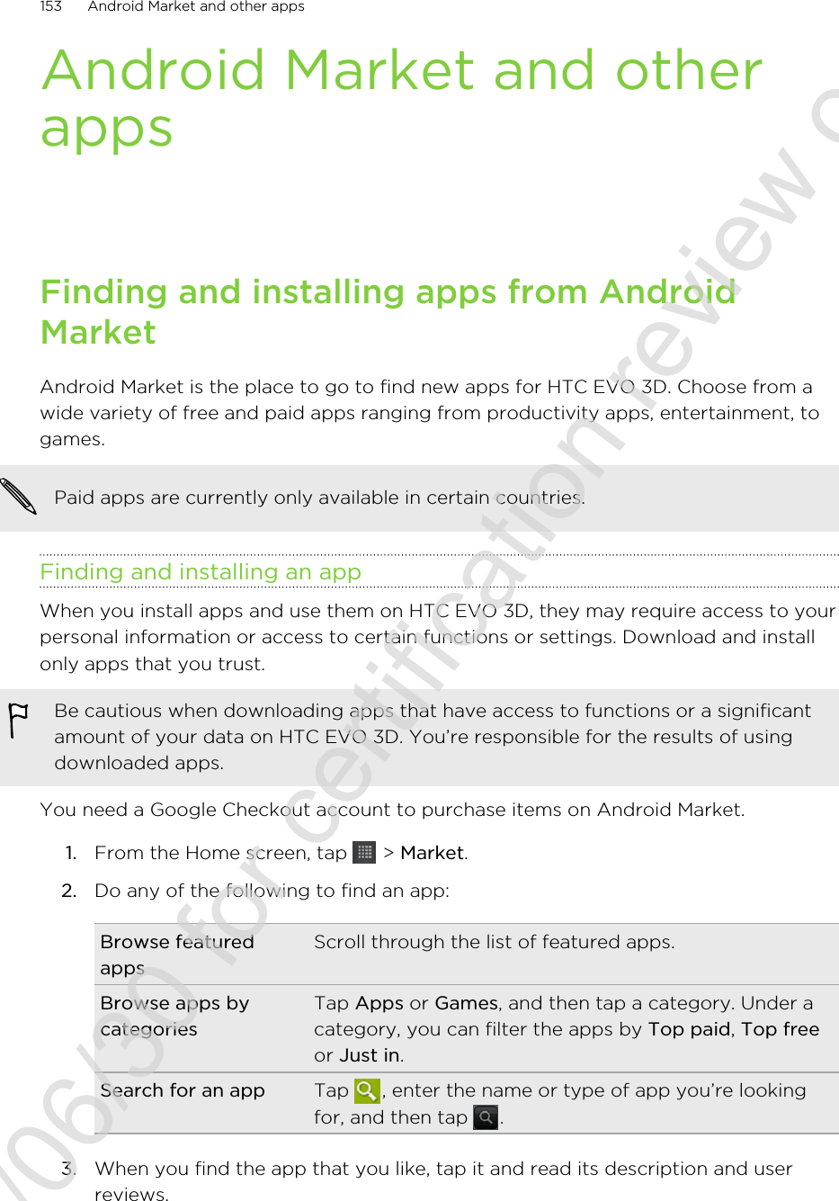 Android Market and otherappsFinding and installing apps from AndroidMarketAndroid Market is the place to go to find new apps for HTC EVO 3D. Choose from awide variety of free and paid apps ranging from productivity apps, entertainment, togames.Paid apps are currently only available in certain countries.Finding and installing an appWhen you install apps and use them on HTC EVO 3D, they may require access to yourpersonal information or access to certain functions or settings. Download and installonly apps that you trust.Be cautious when downloading apps that have access to functions or a significantamount of your data on HTC EVO 3D. You’re responsible for the results of usingdownloaded apps.You need a Google Checkout account to purchase items on Android Market.1. From the Home screen, tap   &gt; Market.2. Do any of the following to find an app:Browse featuredappsScroll through the list of featured apps.Browse apps bycategoriesTap Apps or Games, and then tap a category. Under acategory, you can filter the apps by Top paid, Top freeor Just in.Search for an app Tap  , enter the name or type of app you’re lookingfor, and then tap  .3. When you find the app that you like, tap it and read its description and userreviews.153 Android Market and other apps2011/06/30 for certification review only