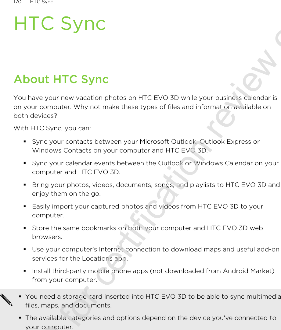 HTC SyncAbout HTC SyncYou have your new vacation photos on HTC EVO 3D while your business calendar ison your computer. Why not make these types of files and information available onboth devices?With HTC Sync, you can:§Sync your contacts between your Microsoft Outlook, Outlook Express orWindows Contacts on your computer and HTC EVO 3D.§Sync your calendar events between the Outlook or Windows Calendar on yourcomputer and HTC EVO 3D.§Bring your photos, videos, documents, songs, and playlists to HTC EVO 3D andenjoy them on the go.§Easily import your captured photos and videos from HTC EVO 3D to yourcomputer.§Store the same bookmarks on both your computer and HTC EVO 3D webbrowsers.§Use your computer&apos;s Internet connection to download maps and useful add-onservices for the Locations app.§Install third-party mobile phone apps (not downloaded from Android Market)from your computer.§You need a storage card inserted into HTC EVO 3D to be able to sync multimediafiles, maps, and documents.§The available categories and options depend on the device you&apos;ve connected toyour computer.170 HTC Sync2011/06/30 for certification review only