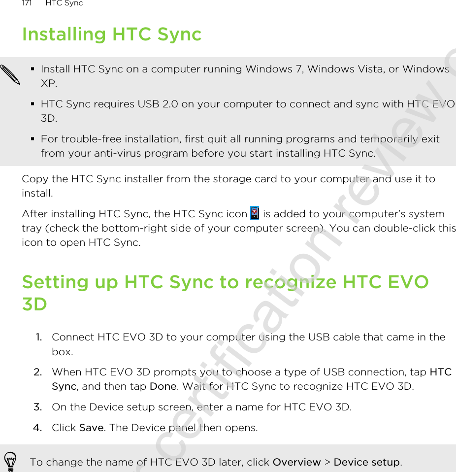 Installing HTC Sync§Install HTC Sync on a computer running Windows 7, Windows Vista, or WindowsXP.§HTC Sync requires USB 2.0 on your computer to connect and sync with HTC EVO3D.§For trouble-free installation, first quit all running programs and temporarily exitfrom your anti-virus program before you start installing HTC Sync.Copy the HTC Sync installer from the storage card to your computer and use it toinstall.After installing HTC Sync, the HTC Sync icon   is added to your computer’s systemtray (check the bottom-right side of your computer screen). You can double-click thisicon to open HTC Sync.Setting up HTC Sync to recognize HTC EVO3D1. Connect HTC EVO 3D to your computer using the USB cable that came in thebox.2. When HTC EVO 3D prompts you to choose a type of USB connection, tap HTCSync, and then tap Done. Wait for HTC Sync to recognize HTC EVO 3D.3. On the Device setup screen, enter a name for HTC EVO 3D.4. Click Save. The Device panel then opens.To change the name of HTC EVO 3D later, click Overview &gt; Device setup.171 HTC Sync2011/06/30 for certification review only
