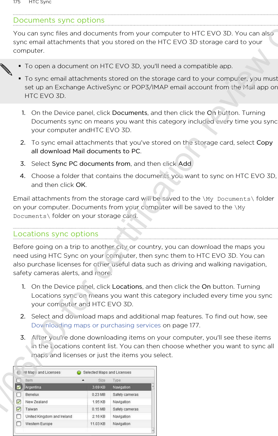 Documents sync optionsYou can sync files and documents from your computer to HTC EVO 3D. You can alsosync email attachments that you stored on the HTC EVO 3D storage card to yourcomputer.§To open a document on HTC EVO 3D, you&apos;ll need a compatible app.§To sync email attachments stored on the storage card to your computer, you mustset up an Exchange ActiveSync or POP3/IMAP email account from the Mail app onHTC EVO 3D.1. On the Device panel, click Documents, and then click the On button. TurningDocuments sync on means you want this category included every time you syncyour computer andHTC EVO 3D.2. To sync email attachments that you&apos;ve stored on the storage card, select Copyall download Mail documents to PC. 3. Select Sync PC documents from, and then click Add.4. Choose a folder that contains the documents you want to sync on HTC EVO 3D,and then click OK.Email attachments from the storage card will be saved to the \My Documents\ folderon your computer. Documents from your computer will be saved to the \MyDocuments\ folder on your storage card.Locations sync optionsBefore going on a trip to another city or country, you can download the maps youneed using HTC Sync on your computer, then sync them to HTC EVO 3D. You canalso purchase licenses for other useful data such as driving and walking navigation,safety cameras alerts, and more.1. On the Device panel, click Locations, and then click the On button. TurningLocations sync on means you want this category included every time you syncyour computer and HTC EVO 3D.2. Select and download maps and additional map features. To find out how, see Downloading maps or purchasing services on page 177.3. After you&apos;re done downloading items on your computer, you&apos;ll see these itemsin the Locations content list. You can then choose whether you want to sync allmaps and licenses or just the items you select.175 HTC Sync2011/06/30 for certification review only