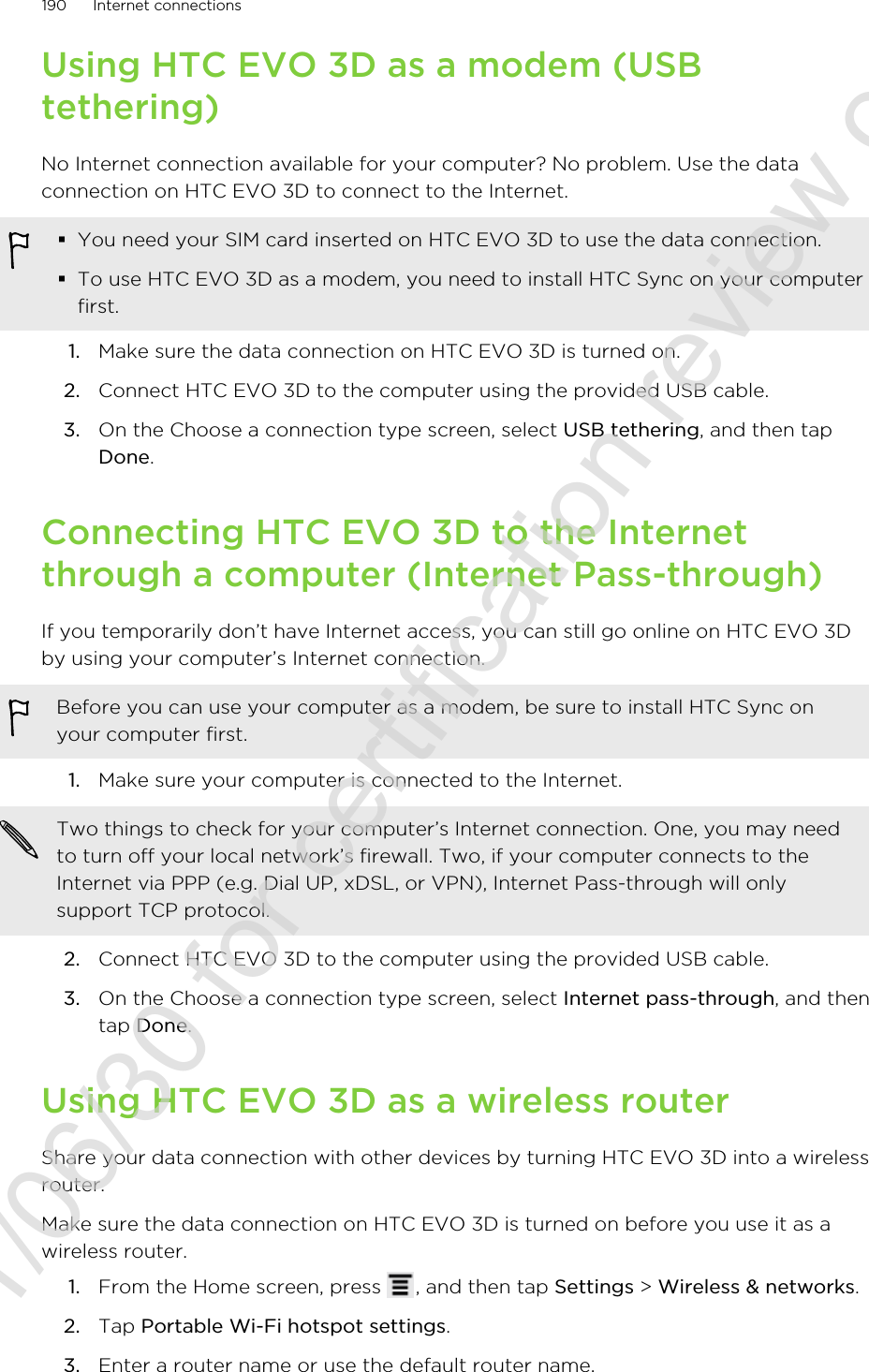 Using HTC EVO 3D as a modem (USBtethering)No Internet connection available for your computer? No problem. Use the dataconnection on HTC EVO 3D to connect to the Internet.§You need your SIM card inserted on HTC EVO 3D to use the data connection.§To use HTC EVO 3D as a modem, you need to install HTC Sync on your computerfirst.1. Make sure the data connection on HTC EVO 3D is turned on.2. Connect HTC EVO 3D to the computer using the provided USB cable.3. On the Choose a connection type screen, select USB tethering, and then tapDone.Connecting HTC EVO 3D to the Internetthrough a computer (Internet Pass-through)If you temporarily don’t have Internet access, you can still go online on HTC EVO 3Dby using your computer’s Internet connection.Before you can use your computer as a modem, be sure to install HTC Sync onyour computer first.1. Make sure your computer is connected to the Internet. Two things to check for your computer’s Internet connection. One, you may needto turn off your local network’s firewall. Two, if your computer connects to theInternet via PPP (e.g. Dial UP, xDSL, or VPN), Internet Pass-through will onlysupport TCP protocol.2. Connect HTC EVO 3D to the computer using the provided USB cable.3. On the Choose a connection type screen, select Internet pass-through, and thentap Done.Using HTC EVO 3D as a wireless routerShare your data connection with other devices by turning HTC EVO 3D into a wirelessrouter.Make sure the data connection on HTC EVO 3D is turned on before you use it as awireless router.1. From the Home screen, press  , and then tap Settings &gt; Wireless &amp; networks.2. Tap Portable Wi-Fi hotspot settings.3. Enter a router name or use the default router name.190 Internet connections2011/06/30 for certification review only