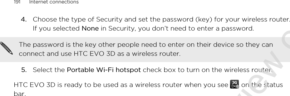 4. Choose the type of Security and set the password (key) for your wireless router.If you selected None in Security, you don’t need to enter a password. The password is the key other people need to enter on their device so they canconnect and use HTC EVO 3D as a wireless router.5. Select the Portable Wi-Fi hotspot check box to turn on the wireless router.HTC EVO 3D is ready to be used as a wireless router when you see   on the statusbar.191 Internet connections2011/06/30 for certification review only