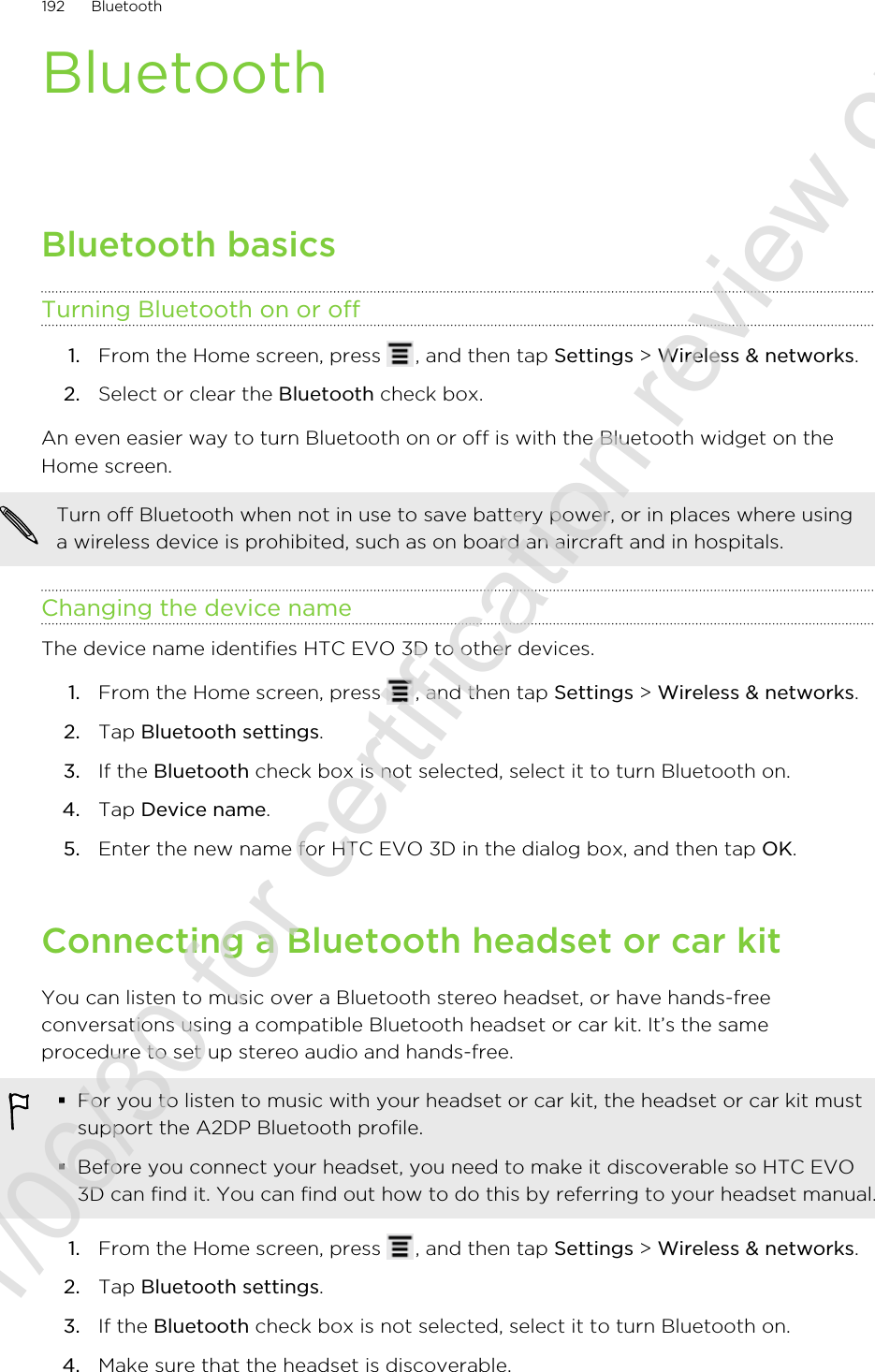BluetoothBluetooth basicsTurning Bluetooth on or off1. From the Home screen, press  , and then tap Settings &gt; Wireless &amp; networks.2. Select or clear the Bluetooth check box.An even easier way to turn Bluetooth on or off is with the Bluetooth widget on theHome screen.Turn off Bluetooth when not in use to save battery power, or in places where usinga wireless device is prohibited, such as on board an aircraft and in hospitals.Changing the device nameThe device name identifies HTC EVO 3D to other devices.1. From the Home screen, press  , and then tap Settings &gt; Wireless &amp; networks.2. Tap Bluetooth settings.3. If the Bluetooth check box is not selected, select it to turn Bluetooth on.4. Tap Device name.5. Enter the new name for HTC EVO 3D in the dialog box, and then tap OK.Connecting a Bluetooth headset or car kitYou can listen to music over a Bluetooth stereo headset, or have hands-freeconversations using a compatible Bluetooth headset or car kit. It’s the sameprocedure to set up stereo audio and hands-free.§For you to listen to music with your headset or car kit, the headset or car kit mustsupport the A2DP Bluetooth profile.§Before you connect your headset, you need to make it discoverable so HTC EVO3D can find it. You can find out how to do this by referring to your headset manual.1. From the Home screen, press  , and then tap Settings &gt; Wireless &amp; networks.2. Tap Bluetooth settings.3. If the Bluetooth check box is not selected, select it to turn Bluetooth on.4. Make sure that the headset is discoverable.192 Bluetooth2011/06/30 for certification review only