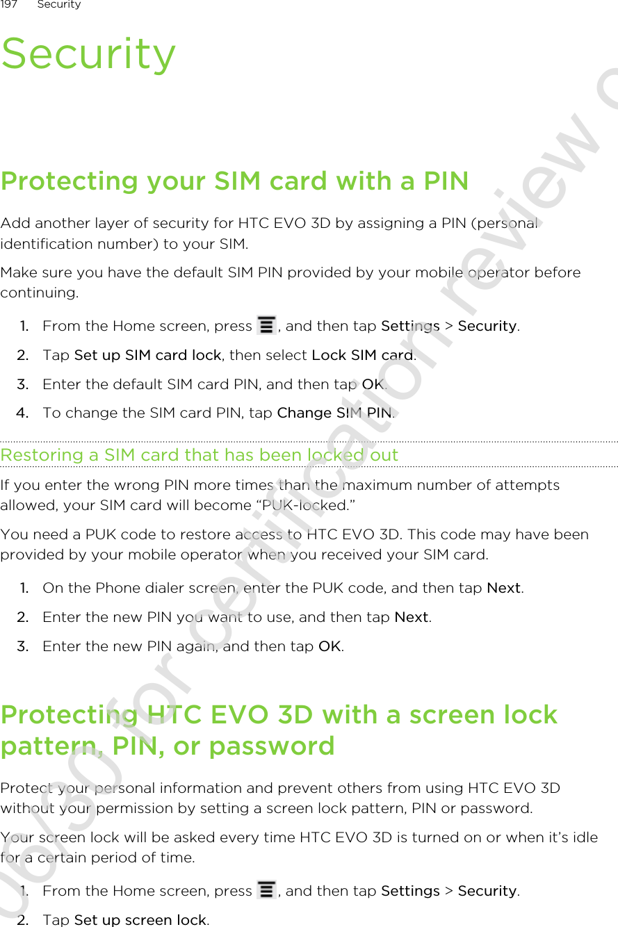 SecurityProtecting your SIM card with a PINAdd another layer of security for HTC EVO 3D by assigning a PIN (personalidentification number) to your SIM.Make sure you have the default SIM PIN provided by your mobile operator beforecontinuing.1. From the Home screen, press  , and then tap Settings &gt; Security.2. Tap Set up SIM card lock, then select Lock SIM card.3. Enter the default SIM card PIN, and then tap OK.4. To change the SIM card PIN, tap Change SIM PIN.Restoring a SIM card that has been locked outIf you enter the wrong PIN more times than the maximum number of attemptsallowed, your SIM card will become “PUK-locked.”You need a PUK code to restore access to HTC EVO 3D. This code may have beenprovided by your mobile operator when you received your SIM card.1. On the Phone dialer screen, enter the PUK code, and then tap Next.2. Enter the new PIN you want to use, and then tap Next.3. Enter the new PIN again, and then tap OK.Protecting HTC EVO 3D with a screen lockpattern, PIN, or passwordProtect your personal information and prevent others from using HTC EVO 3Dwithout your permission by setting a screen lock pattern, PIN or password.Your screen lock will be asked every time HTC EVO 3D is turned on or when it’s idlefor a certain period of time.1. From the Home screen, press  , and then tap Settings &gt; Security.2. Tap Set up screen lock.197 Security2011/06/30 for certification review only
