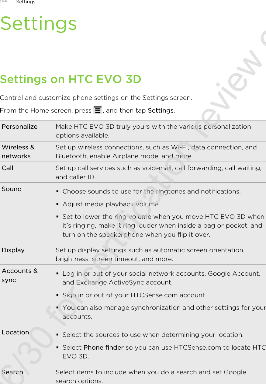SettingsSettings on HTC EVO 3DControl and customize phone settings on the Settings screen.From the Home screen, press  , and then tap Settings.Personalize Make HTC EVO 3D truly yours with the various personalizationoptions available.Wireless &amp;networksSet up wireless connections, such as Wi-Fi, data connection, andBluetooth, enable Airplane mode, and more.Call Set up call services such as voicemail, call forwarding, call waiting,and caller ID.Sound §Choose sounds to use for the ringtones and notifications.§Adjust media playback volume.§Set to lower the ring volume when you move HTC EVO 3D whenit’s ringing, make it ring louder when inside a bag or pocket, andturn on the speakerphone when you flip it over.Display Set up display settings such as automatic screen orientation,brightness, screen timeout, and more.Accounts &amp;sync§Log in or out of your social network accounts, Google Account,and Exchange ActiveSync account.§Sign in or out of your HTCSense.com account.§You can also manage synchronization and other settings for youraccounts.Location §Select the sources to use when determining your location.§Select Phone finder so you can use HTCSense.com to locate HTCEVO 3D.Search Select items to include when you do a search and set Googlesearch options.199 Settings2011/06/30 for certification review only