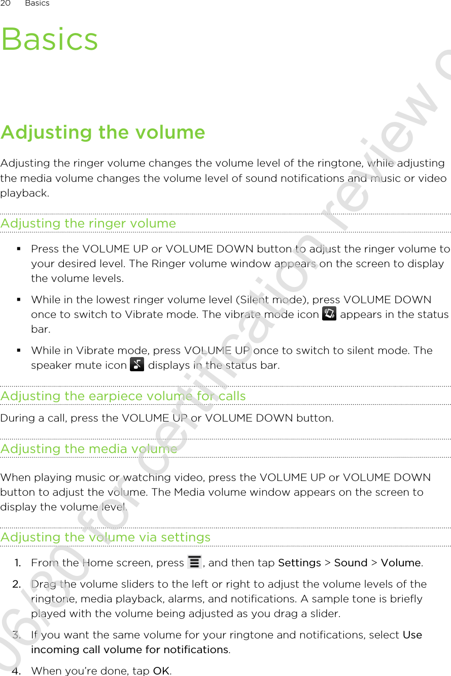 BasicsAdjusting the volumeAdjusting the ringer volume changes the volume level of the ringtone, while adjustingthe media volume changes the volume level of sound notifications and music or videoplayback.Adjusting the ringer volume§Press the VOLUME UP or VOLUME DOWN button to adjust the ringer volume toyour desired level. The Ringer volume window appears on the screen to displaythe volume levels.§While in the lowest ringer volume level (Silent mode), press VOLUME DOWNonce to switch to Vibrate mode. The vibrate mode icon   appears in the statusbar.§While in Vibrate mode, press VOLUME UP once to switch to silent mode. Thespeaker mute icon   displays in the status bar.Adjusting the earpiece volume for callsDuring a call, press the VOLUME UP or VOLUME DOWN button.Adjusting the media volumeWhen playing music or watching video, press the VOLUME UP or VOLUME DOWNbutton to adjust the volume. The Media volume window appears on the screen todisplay the volume level.Adjusting the volume via settings1. From the Home screen, press  , and then tap Settings &gt; Sound &gt; Volume.2. Drag the volume sliders to the left or right to adjust the volume levels of theringtone, media playback, alarms, and notifications. A sample tone is brieflyplayed with the volume being adjusted as you drag a slider.3. If you want the same volume for your ringtone and notifications, select Useincoming call volume for notifications.4. When you’re done, tap OK.20 Basics2011/06/30 for certification review only