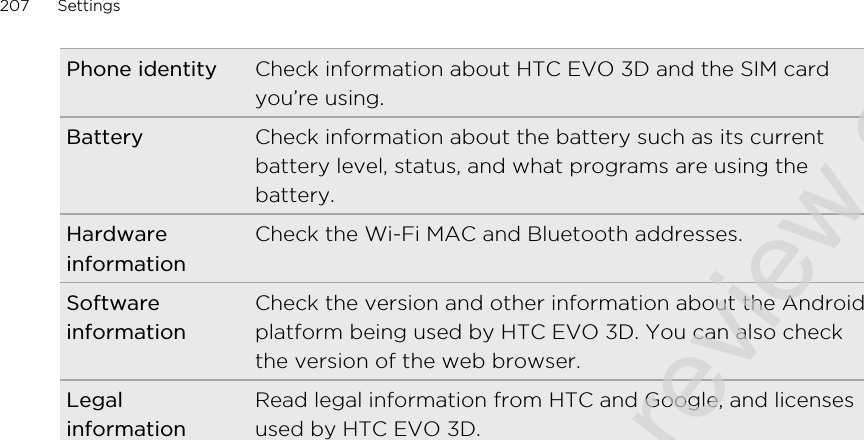 Phone identity Check information about HTC EVO 3D and the SIM cardyou’re using.Battery Check information about the battery such as its currentbattery level, status, and what programs are using thebattery.HardwareinformationCheck the Wi-Fi MAC and Bluetooth addresses.SoftwareinformationCheck the version and other information about the Androidplatform being used by HTC EVO 3D. You can also checkthe version of the web browser.LegalinformationRead legal information from HTC and Google, and licensesused by HTC EVO 3D.207 Settings2011/06/30 for certification review only