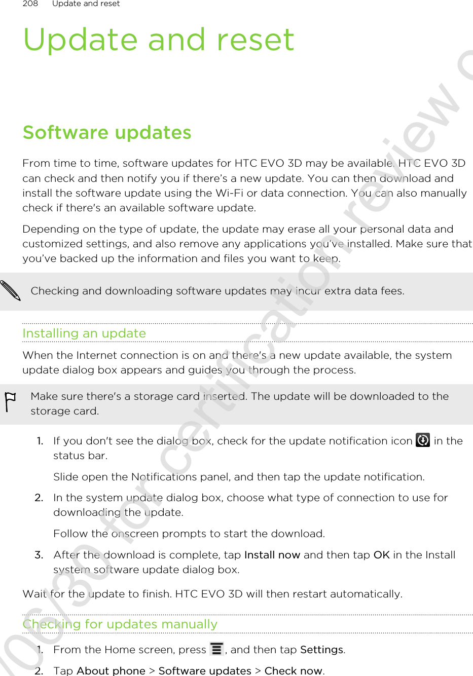 Update and resetSoftware updatesFrom time to time, software updates for HTC EVO 3D may be available. HTC EVO 3Dcan check and then notify you if there’s a new update. You can then download andinstall the software update using the Wi-Fi or data connection. You can also manuallycheck if there&apos;s an available software update.Depending on the type of update, the update may erase all your personal data andcustomized settings, and also remove any applications you’ve installed. Make sure thatyou’ve backed up the information and files you want to keep.Checking and downloading software updates may incur extra data fees.Installing an updateWhen the Internet connection is on and there&apos;s a new update available, the systemupdate dialog box appears and guides you through the process.Make sure there&apos;s a storage card inserted. The update will be downloaded to thestorage card.1. If you don&apos;t see the dialog box, check for the update notification icon   in thestatus bar. Slide open the Notifications panel, and then tap the update notification.2. In the system update dialog box, choose what type of connection to use fordownloading the update. Follow the onscreen prompts to start the download.3. After the download is complete, tap Install now and then tap OK in the Installsystem software update dialog box.Wait for the update to finish. HTC EVO 3D will then restart automatically.Checking for updates manually1. From the Home screen, press  , and then tap Settings.2. Tap About phone &gt; Software updates &gt; Check now.208 Update and reset2011/06/30 for certification review only
