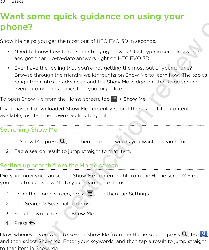 Want some quick guidance on using yourphone?Show Me helps you get the most out of HTC EVO 3D in seconds.§Need to know how to do something right away? Just type in some keywordsand get clear, up-to-date answers right on HTC EVO 3D.§Ever have the feeling that you&apos;re not getting the most out of your phone?Browse through the friendly walkthroughs on Show Me to learn how. The topicsrange from intro to advanced and the Show Me widget on the Home screeneven recommends topics that you might like.To open Show Me from the Home screen, tap   &gt; Show Me.If you haven&apos;t downloaded Show Me content yet, or if there&apos;s updated contentavailable, just tap the download link to get it.Searching Show Me1. In Show Me, press  , and then enter the words you want to search for.2. Tap a search result to jump straight to that item.Setting up search from the Home screenDid you know you can search Show Me content right from the Home screen? First,you need to add Show Me to your searchable items.1. From the Home screen, press  , and then tap Settings.2. Tap Search &gt; Searchable items.3. Scroll down, and select Show Me.4. Press  .Now, whenever you want to search Show Me from the Home screen, press  , tap  ,and then select Show Me. Enter your keywords, and then tap a result to jump straightto that item in Show Me.30 Basics2011/06/30 for certification review only