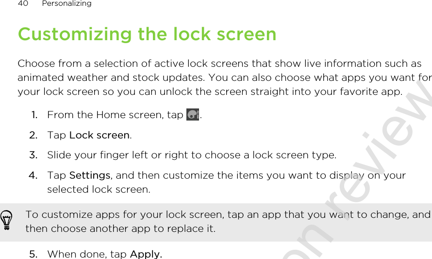 Customizing the lock screenChoose from a selection of active lock screens that show live information such asanimated weather and stock updates. You can also choose what apps you want foryour lock screen so you can unlock the screen straight into your favorite app.1. From the Home screen, tap  .2. Tap Lock screen.3. Slide your finger left or right to choose a lock screen type.4. Tap Settings, and then customize the items you want to display on yourselected lock screen. To customize apps for your lock screen, tap an app that you want to change, andthen choose another app to replace it.5. When done, tap Apply.40 Personalizing2011/06/30 for certification review only
