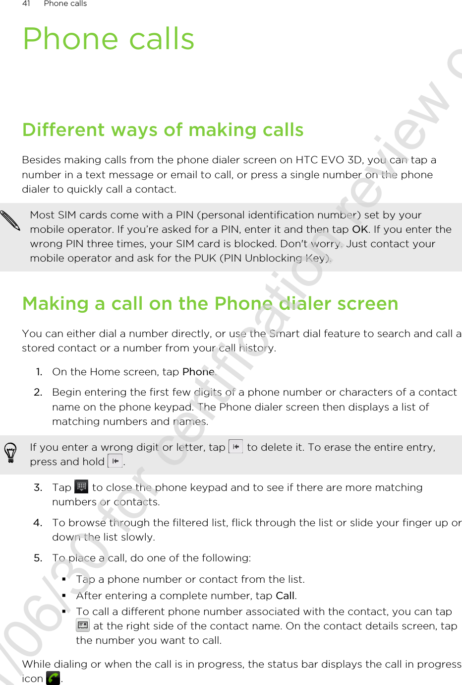Phone callsDifferent ways of making callsBesides making calls from the phone dialer screen on HTC EVO 3D, you can tap anumber in a text message or email to call, or press a single number on the phonedialer to quickly call a contact.Most SIM cards come with a PIN (personal identification number) set by yourmobile operator. If you’re asked for a PIN, enter it and then tap OK. If you enter thewrong PIN three times, your SIM card is blocked. Don&apos;t worry. Just contact yourmobile operator and ask for the PUK (PIN Unblocking Key).Making a call on the Phone dialer screenYou can either dial a number directly, or use the Smart dial feature to search and call astored contact or a number from your call history.1. On the Home screen, tap Phone.2. Begin entering the first few digits of a phone number or characters of a contactname on the phone keypad. The Phone dialer screen then displays a list ofmatching numbers and names.If you enter a wrong digit or letter, tap   to delete it. To erase the entire entry,press and hold  .3. Tap   to close the phone keypad and to see if there are more matchingnumbers or contacts.4. To browse through the filtered list, flick through the list or slide your finger up ordown the list slowly.5. To place a call, do one of the following:§Tap a phone number or contact from the list.§After entering a complete number, tap Call.§To call a different phone number associated with the contact, you can tap at the right side of the contact name. On the contact details screen, tapthe number you want to call.While dialing or when the call is in progress, the status bar displays the call in progressicon  .41 Phone calls2011/06/30 for certification review only