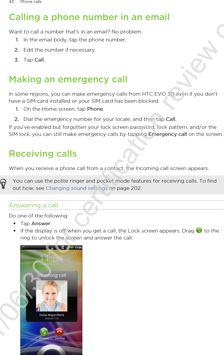 Calling a phone number in an emailWant to call a number that&apos;s in an email? No problem.1. In the email body, tap the phone number.2. Edit the number if necessary.3. Tap Call.Making an emergency callIn some regions, you can make emergency calls from HTC EVO 3D even if you don’thave a SIM card installed or your SIM card has been blocked.1. On the Home screen, tap Phone.2. Dial the emergency number for your locale, and then tap Call.If you’ve enabled but forgotten your lock screen password, lock pattern, and/or theSIM lock, you can still make emergency calls by tapping Emergency call on the screen.Receiving callsWhen you receive a phone call from a contact, the Incoming call screen appears.You can use the polite ringer and pocket mode features for receiving calls. To findout how, see Changing sound settings on page 202.Answering a callDo one of the following:§Tap Answer.§If the display is off when you get a call, the Lock screen appears. Drag   to thering to unlock the screen and answer the call.43 Phone calls2011/06/30 for certification review only