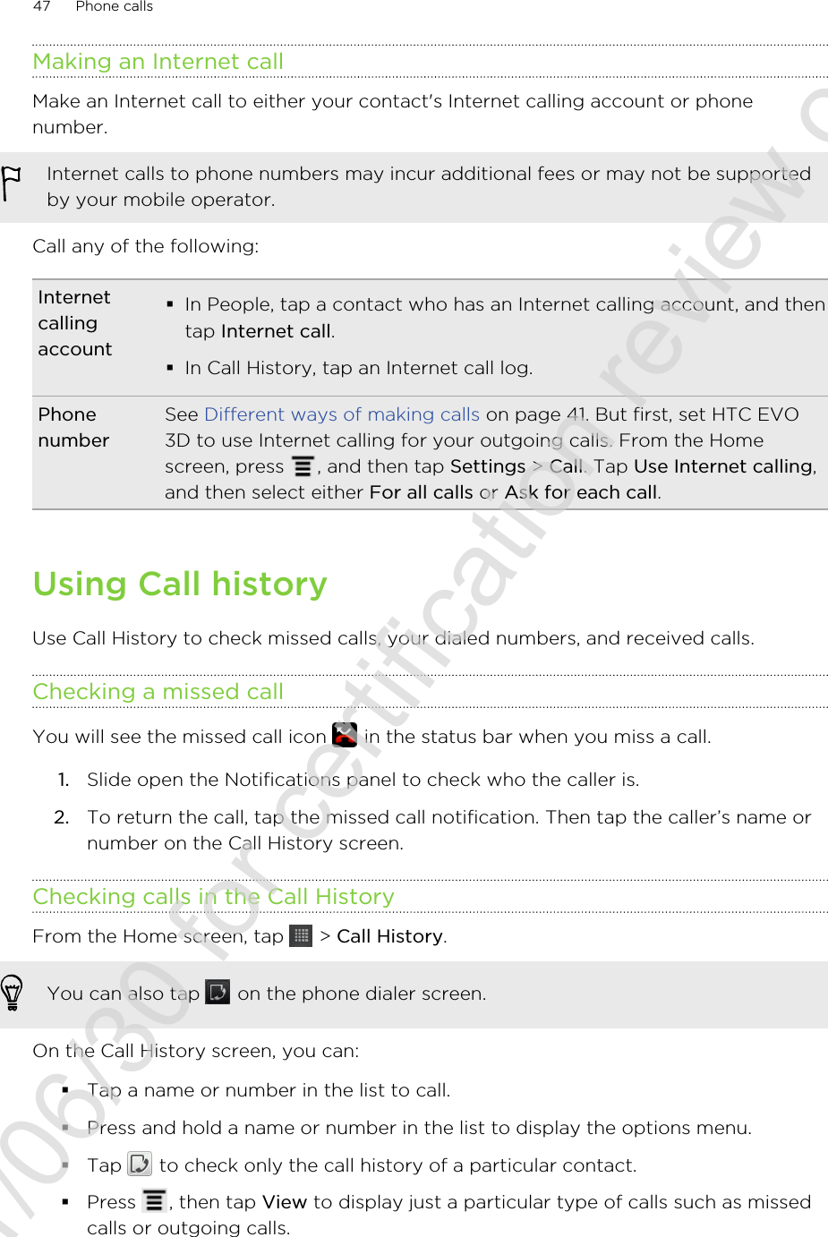 Making an Internet callMake an Internet call to either your contact&apos;s Internet calling account or phonenumber.Internet calls to phone numbers may incur additional fees or may not be supportedby your mobile operator.Call any of the following:Internetcallingaccount§In People, tap a contact who has an Internet calling account, and thentap Internet call.§In Call History, tap an Internet call log.PhonenumberSee Different ways of making calls on page 41. But first, set HTC EVO3D to use Internet calling for your outgoing calls. From the Homescreen, press  , and then tap Settings &gt; Call. Tap Use Internet calling,and then select either For all calls or Ask for each call.Using Call historyUse Call History to check missed calls, your dialed numbers, and received calls.Checking a missed callYou will see the missed call icon   in the status bar when you miss a call.1. Slide open the Notifications panel to check who the caller is.2. To return the call, tap the missed call notification. Then tap the caller’s name ornumber on the Call History screen.Checking calls in the Call HistoryFrom the Home screen, tap   &gt; Call History. You can also tap   on the phone dialer screen.On the Call History screen, you can:§Tap a name or number in the list to call.§Press and hold a name or number in the list to display the options menu.§Tap   to check only the call history of a particular contact.§Press  , then tap View to display just a particular type of calls such as missedcalls or outgoing calls.47 Phone calls2011/06/30 for certification review only