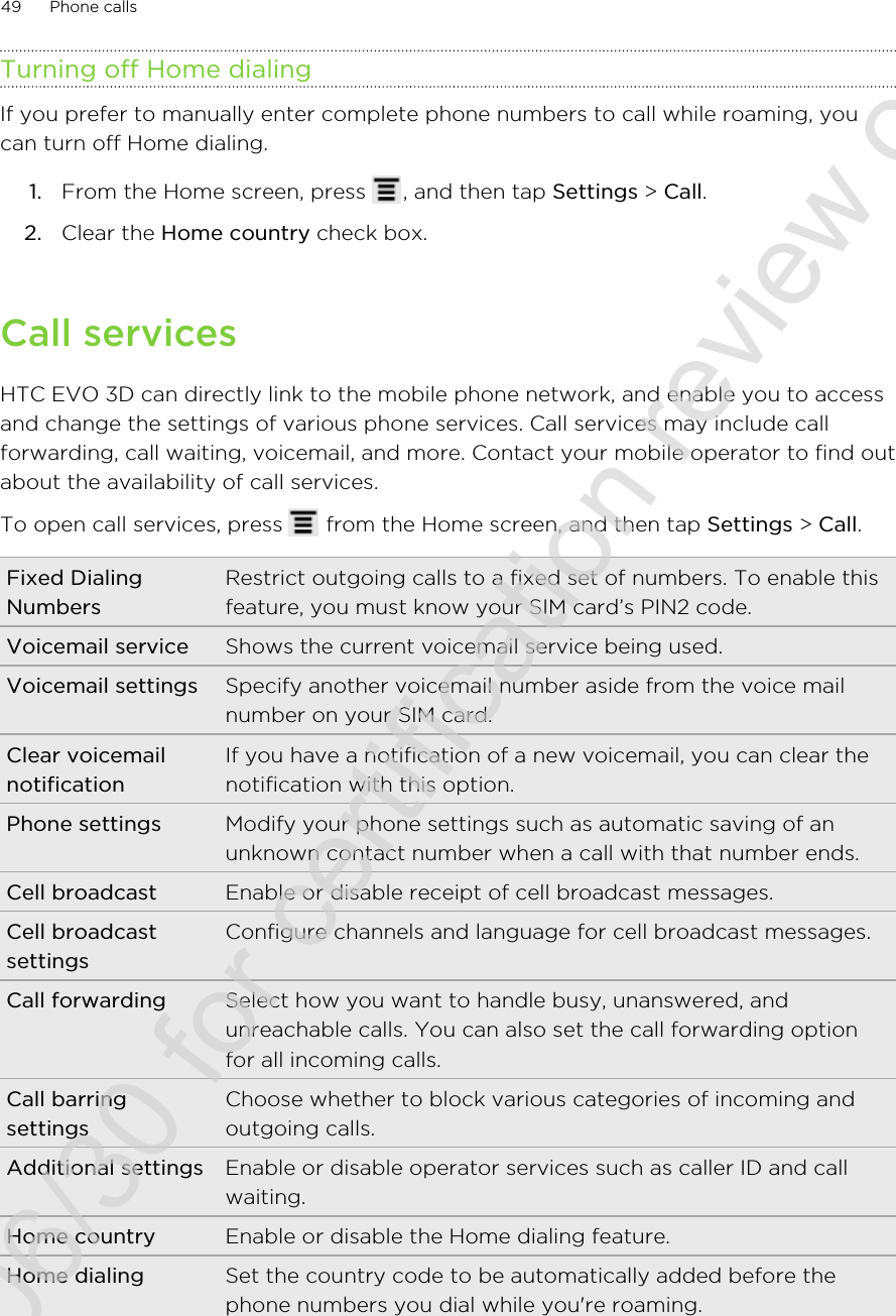 Turning off Home dialingIf you prefer to manually enter complete phone numbers to call while roaming, youcan turn off Home dialing.1. From the Home screen, press  , and then tap Settings &gt; Call.2. Clear the Home country check box.Call servicesHTC EVO 3D can directly link to the mobile phone network, and enable you to accessand change the settings of various phone services. Call services may include callforwarding, call waiting, voicemail, and more. Contact your mobile operator to find outabout the availability of call services.To open call services, press   from the Home screen, and then tap Settings &gt; Call.Fixed DialingNumbersRestrict outgoing calls to a fixed set of numbers. To enable thisfeature, you must know your SIM card’s PIN2 code.Voicemail service Shows the current voicemail service being used.Voicemail settings Specify another voicemail number aside from the voice mailnumber on your SIM card.Clear voicemailnotificationIf you have a notification of a new voicemail, you can clear thenotification with this option.Phone settings Modify your phone settings such as automatic saving of anunknown contact number when a call with that number ends.Cell broadcast Enable or disable receipt of cell broadcast messages.Cell broadcastsettingsConfigure channels and language for cell broadcast messages.Call forwarding Select how you want to handle busy, unanswered, andunreachable calls. You can also set the call forwarding optionfor all incoming calls.Call barringsettingsChoose whether to block various categories of incoming andoutgoing calls.Additional settings Enable or disable operator services such as caller ID and callwaiting.Home country Enable or disable the Home dialing feature.Home dialing Set the country code to be automatically added before thephone numbers you dial while you&apos;re roaming.49 Phone calls2011/06/30 for certification review only