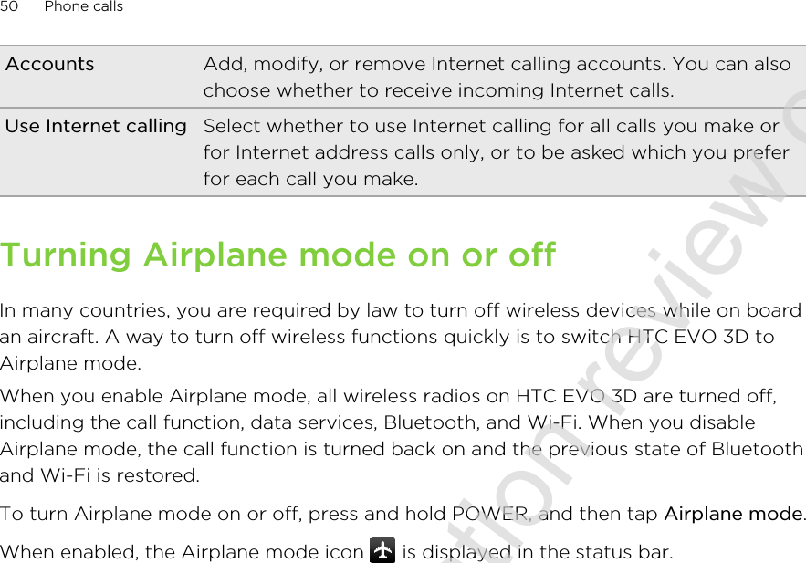 Accounts Add, modify, or remove Internet calling accounts. You can alsochoose whether to receive incoming Internet calls.Use Internet calling Select whether to use Internet calling for all calls you make orfor Internet address calls only, or to be asked which you preferfor each call you make.Turning Airplane mode on or offIn many countries, you are required by law to turn off wireless devices while on boardan aircraft. A way to turn off wireless functions quickly is to switch HTC EVO 3D toAirplane mode.When you enable Airplane mode, all wireless radios on HTC EVO 3D are turned off,including the call function, data services, Bluetooth, and Wi-Fi. When you disableAirplane mode, the call function is turned back on and the previous state of Bluetoothand Wi-Fi is restored.To turn Airplane mode on or off, press and hold POWER, and then tap Airplane mode.When enabled, the Airplane mode icon   is displayed in the status bar.50 Phone calls2011/06/30 for certification review only