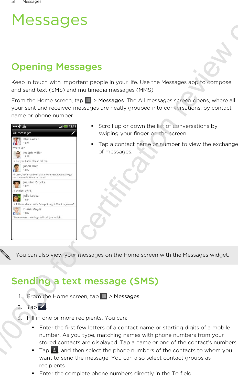 MessagesOpening MessagesKeep in touch with important people in your life. Use the Messages app to composeand send text (SMS) and multimedia messages (MMS).From the Home screen, tap   &gt; Messages. The All messages screen opens, where allyour sent and received messages are neatly grouped into conversations, by contactname or phone number.§Scroll up or down the list of conversations byswiping your finger on the screen.§Tap a contact name or number to view the exchangeof messages.You can also view your messages on the Home screen with the Messages widget.Sending a text message (SMS)1. From the Home screen, tap   &gt; Messages.2. Tap  .3. Fill in one or more recipients. You can:§Enter the first few letters of a contact name or starting digits of a mobilenumber. As you type, matching names with phone numbers from yourstored contacts are displayed. Tap a name or one of the contact’s numbers.§Tap  , and then select the phone numbers of the contacts to whom youwant to send the message. You can also select contact groups asrecipients.§Enter the complete phone numbers directly in the To field.51 Messages2011/06/30 for certification review only