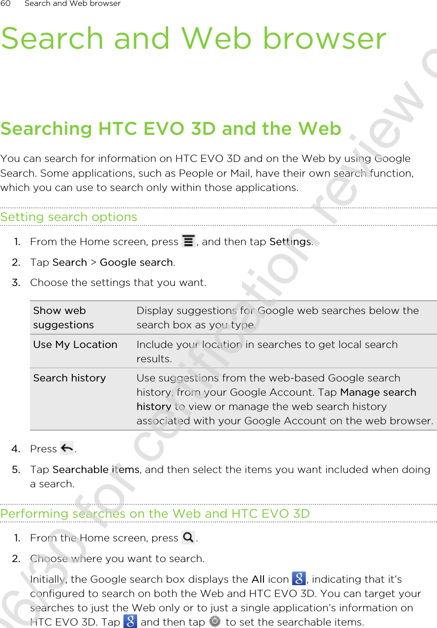 Search and Web browserSearching HTC EVO 3D and the WebYou can search for information on HTC EVO 3D and on the Web by using GoogleSearch. Some applications, such as People or Mail, have their own search function,which you can use to search only within those applications.Setting search options1. From the Home screen, press  , and then tap Settings.2. Tap Search &gt; Google search.3. Choose the settings that you want.Show websuggestionsDisplay suggestions for Google web searches below thesearch box as you type.Use My Location Include your location in searches to get local searchresults.Search history Use suggestions from the web-based Google searchhistory, from your Google Account. Tap Manage searchhistory to view or manage the web search historyassociated with your Google Account on the web browser.4. Press  .5. Tap Searchable items, and then select the items you want included when doinga search.Performing searches on the Web and HTC EVO 3D1. From the Home screen, press  .2. Choose where you want to search. Initially, the Google search box displays the All icon  , indicating that it’sconfigured to search on both the Web and HTC EVO 3D. You can target yoursearches to just the Web only or to just a single application’s information onHTC EVO 3D. Tap   and then tap   to set the searchable items.60 Search and Web browser2011/06/30 for certification review only