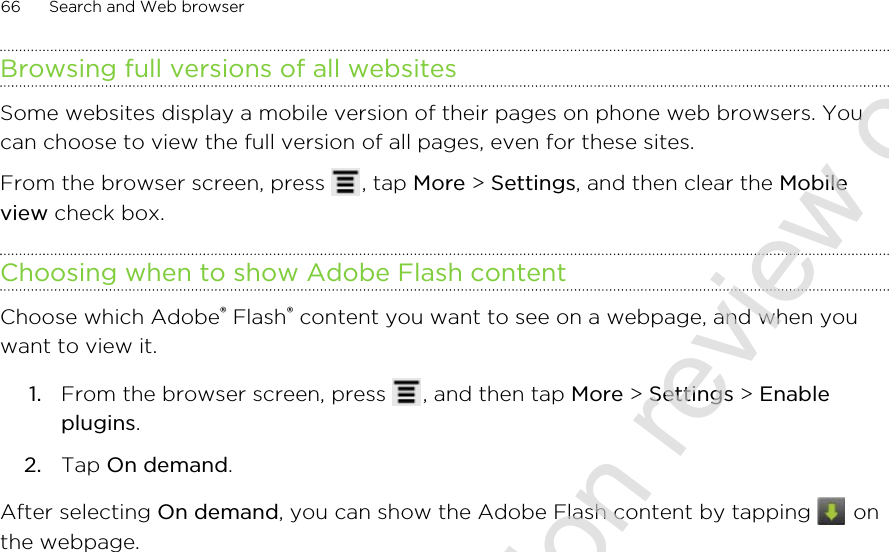 Browsing full versions of all websitesSome websites display a mobile version of their pages on phone web browsers. Youcan choose to view the full version of all pages, even for these sites.From the browser screen, press  , tap More &gt; Settings, and then clear the Mobileview check box.Choosing when to show Adobe Flash contentChoose which Adobe® Flash® content you want to see on a webpage, and when youwant to view it.1. From the browser screen, press  , and then tap More &gt; Settings &gt; Enableplugins.2. Tap On demand.After selecting On demand, you can show the Adobe Flash content by tapping   onthe webpage.66 Search and Web browser2011/06/30 for certification review only