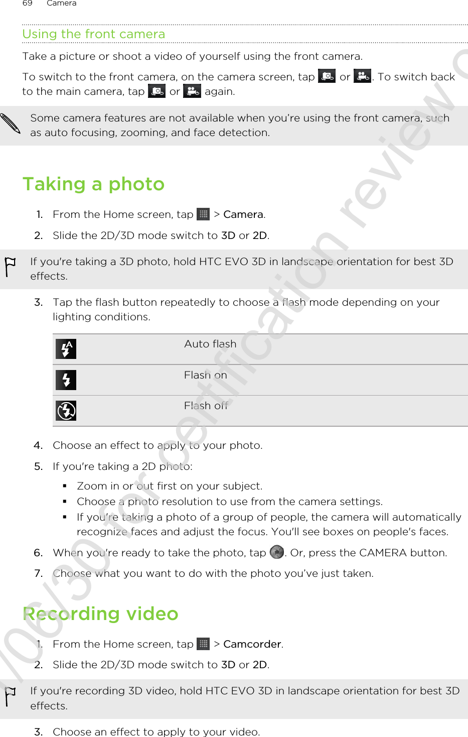 Using the front cameraTake a picture or shoot a video of yourself using the front camera.To switch to the front camera, on the camera screen, tap   or  . To switch backto the main camera, tap   or   again.Some camera features are not available when you’re using the front camera, suchas auto focusing, zooming, and face detection.Taking a photo1. From the Home screen, tap   &gt; Camera.2. Slide the 2D/3D mode switch to 3D or 2D. If you&apos;re taking a 3D photo, hold HTC EVO 3D in landscape orientation for best 3Deffects.3. Tap the flash button repeatedly to choose a flash mode depending on yourlighting conditions.Auto flashFlash onFlash off4. Choose an effect to apply to your photo.5. If you&apos;re taking a 2D photo:§Zoom in or out first on your subject.§Choose a photo resolution to use from the camera settings.§If you&apos;re taking a photo of a group of people, the camera will automaticallyrecognize faces and adjust the focus. You&apos;ll see boxes on people&apos;s faces.6. When you&apos;re ready to take the photo, tap  . Or, press the CAMERA button.7. Choose what you want to do with the photo you’ve just taken.Recording video1. From the Home screen, tap   &gt; Camcorder.2. Slide the 2D/3D mode switch to 3D or 2D. If you&apos;re recording 3D video, hold HTC EVO 3D in landscape orientation for best 3Deffects.3. Choose an effect to apply to your video.69 Camera2011/06/30 for certification review only