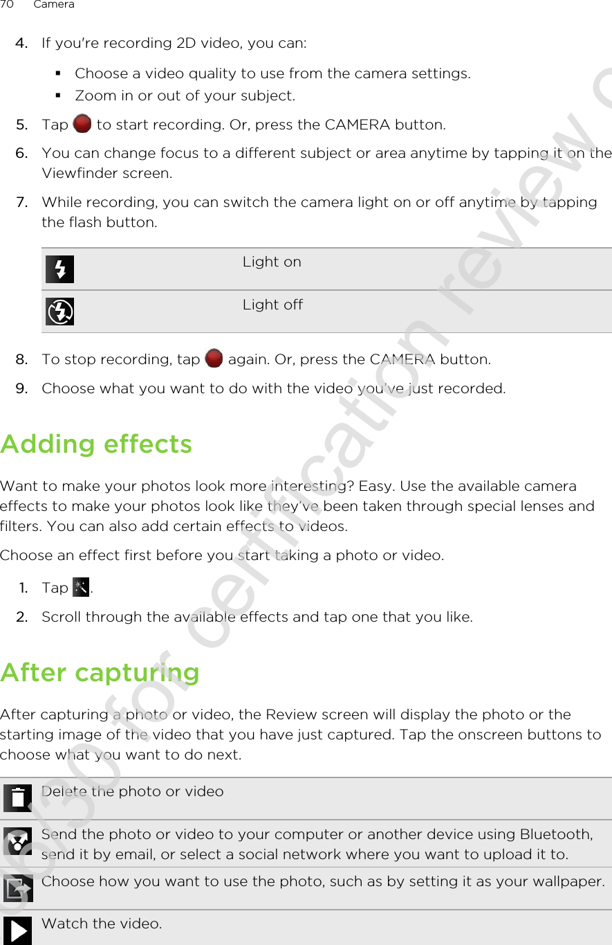 4. If you&apos;re recording 2D video, you can:§Choose a video quality to use from the camera settings.§Zoom in or out of your subject.5. Tap   to start recording. Or, press the CAMERA button.6. You can change focus to a different subject or area anytime by tapping it on theViewfinder screen.7. While recording, you can switch the camera light on or off anytime by tappingthe flash button.Light onLight off8. To stop recording, tap   again. Or, press the CAMERA button.9. Choose what you want to do with the video you’ve just recorded.Adding effectsWant to make your photos look more interesting? Easy. Use the available cameraeffects to make your photos look like they’ve been taken through special lenses andfilters. You can also add certain effects to videos.Choose an effect first before you start taking a photo or video.1. Tap  .2. Scroll through the available effects and tap one that you like.After capturingAfter capturing a photo or video, the Review screen will display the photo or thestarting image of the video that you have just captured. Tap the onscreen buttons tochoose what you want to do next.Delete the photo or videoSend the photo or video to your computer or another device using Bluetooth,send it by email, or select a social network where you want to upload it to.Choose how you want to use the photo, such as by setting it as your wallpaper.Watch the video.70 Camera2011/06/30 for certification review only