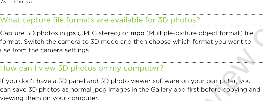 What capture file formats are available for 3D photos?Capture 3D photos in jps (JPEG stereo) or mpo (Multiple-picture object format) fileformat. Switch the camera to 3D mode and then choose which format you want touse from the camera settings.How can I view 3D photos on my computer?If you don&apos;t have a 3D panel and 3D photo viewer software on your computer, youcan save 3D photos as normal jpeg images in the Gallery app first before copying andviewing them on your computer.73 Camera2011/06/30 for certification review only