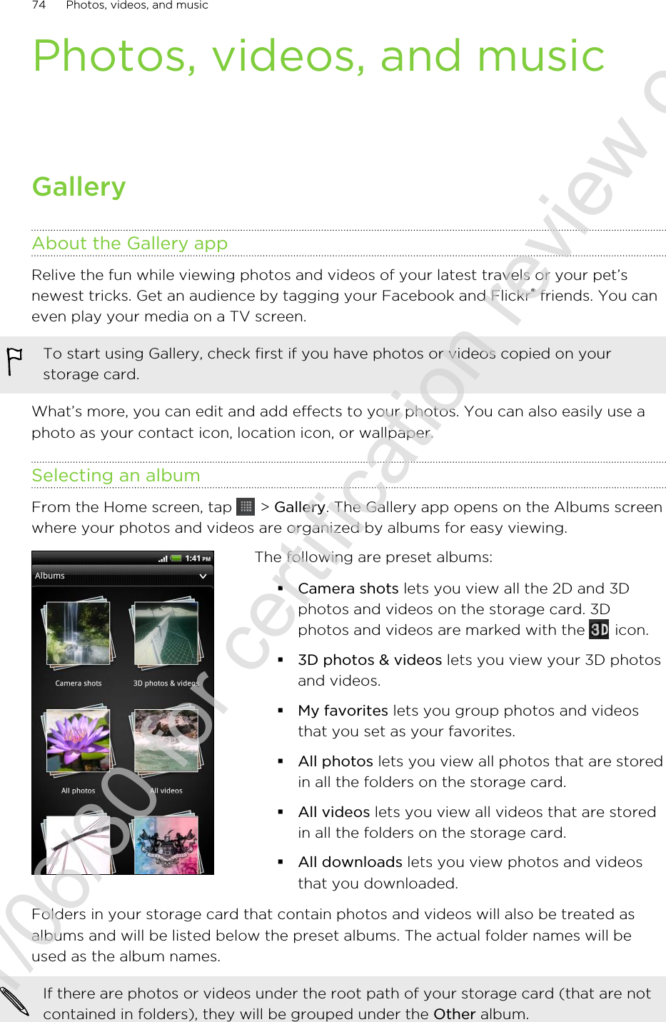 Photos, videos, and musicGalleryAbout the Gallery appRelive the fun while viewing photos and videos of your latest travels or your pet’snewest tricks. Get an audience by tagging your Facebook and Flickr® friends. You caneven play your media on a TV screen.To start using Gallery, check first if you have photos or videos copied on yourstorage card.What’s more, you can edit and add effects to your photos. You can also easily use aphoto as your contact icon, location icon, or wallpaper.Selecting an albumFrom the Home screen, tap   &gt; Gallery. The Gallery app opens on the Albums screenwhere your photos and videos are organized by albums for easy viewing.The following are preset albums:§Camera shots lets you view all the 2D and 3Dphotos and videos on the storage card. 3Dphotos and videos are marked with the   icon.§3D photos &amp; videos lets you view your 3D photosand videos.§My favorites lets you group photos and videosthat you set as your favorites.§All photos lets you view all photos that are storedin all the folders on the storage card.§All videos lets you view all videos that are storedin all the folders on the storage card.§All downloads lets you view photos and videosthat you downloaded.Folders in your storage card that contain photos and videos will also be treated asalbums and will be listed below the preset albums. The actual folder names will beused as the album names.If there are photos or videos under the root path of your storage card (that are notcontained in folders), they will be grouped under the Other album.74 Photos, videos, and music2011/06/30 for certification review only