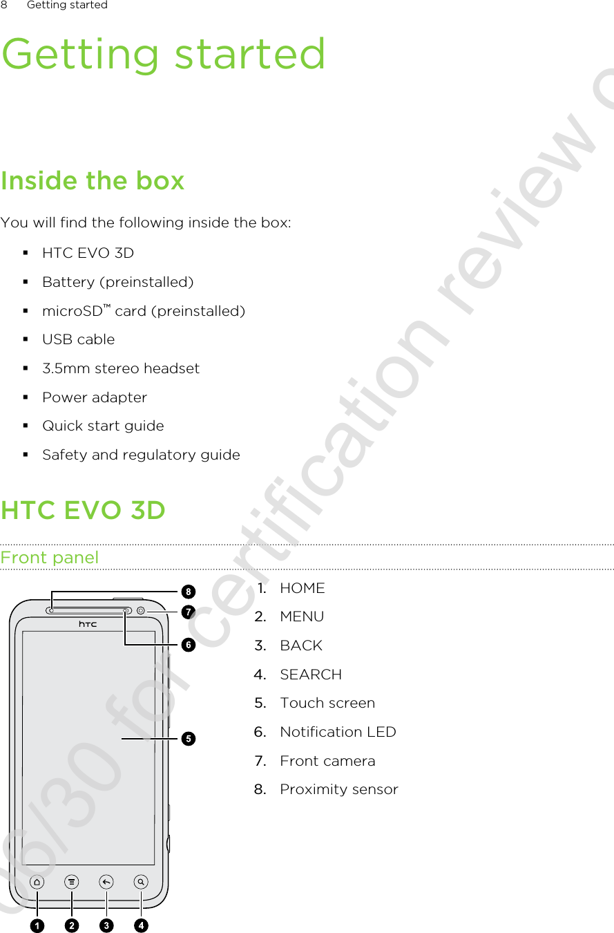 Getting startedInside the boxYou will find the following inside the box:§HTC EVO 3D§Battery (preinstalled)§microSD™ card (preinstalled)§USB cable§3.5mm stereo headset§Power adapter§Quick start guide§Safety and regulatory guideHTC EVO 3DFront panel1. HOME2. MENU3. BACK4. SEARCH5. Touch screen6. Notification LED7. Front camera8. Proximity sensor8 Getting started2011/06/30 for certification review only