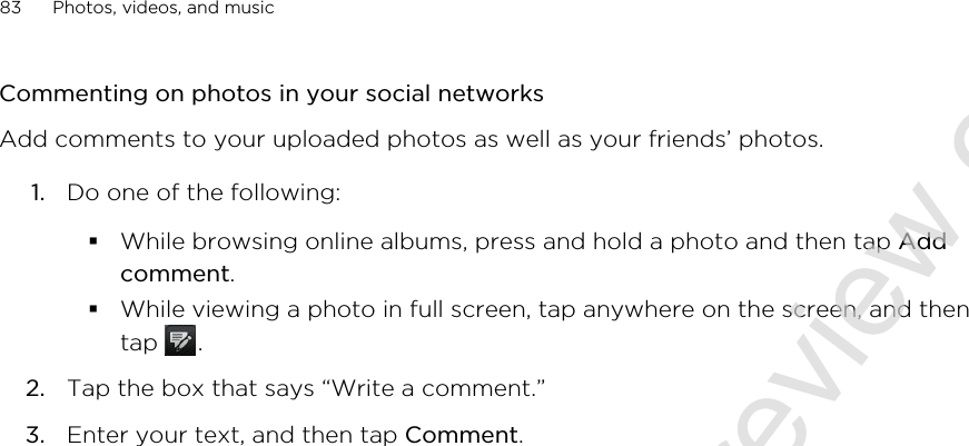 Commenting on photos in your social networksAdd comments to your uploaded photos as well as your friends’ photos.1. Do one of the following:§While browsing online albums, press and hold a photo and then tap Addcomment.§While viewing a photo in full screen, tap anywhere on the screen, and thentap  .2. Tap the box that says “Write a comment.”3. Enter your text, and then tap Comment.83 Photos, videos, and music2011/06/30 for certification review only