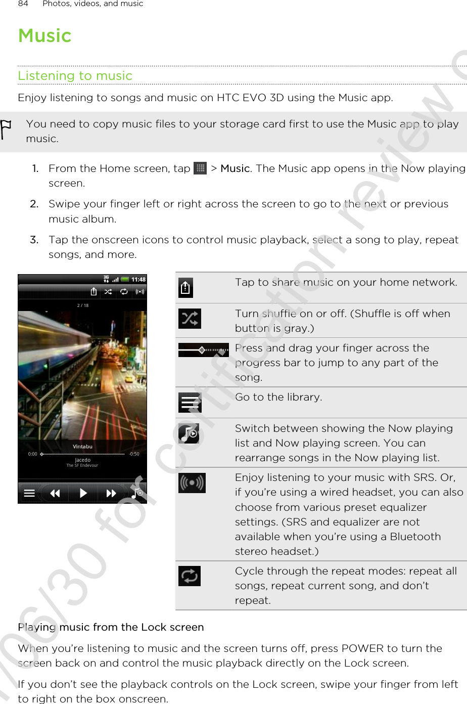 MusicListening to musicEnjoy listening to songs and music on HTC EVO 3D using the Music app.You need to copy music files to your storage card first to use the Music app to playmusic.1. From the Home screen, tap   &gt; Music. The Music app opens in the Now playingscreen.2. Swipe your finger left or right across the screen to go to the next or previousmusic album.3. Tap the onscreen icons to control music playback, select a song to play, repeatsongs, and more.Tap to share music on your home network.Turn shuffle on or off. (Shuffle is off whenbutton is gray.)Press and drag your finger across theprogress bar to jump to any part of thesong.Go to the library.Switch between showing the Now playinglist and Now playing screen. You canrearrange songs in the Now playing list.Enjoy listening to your music with SRS. Or,if you’re using a wired headset, you can alsochoose from various preset equalizersettings. (SRS and equalizer are notavailable when you’re using a Bluetoothstereo headset.)Cycle through the repeat modes: repeat allsongs, repeat current song, and don’trepeat.Playing music from the Lock screenWhen you’re listening to music and the screen turns off, press POWER to turn thescreen back on and control the music playback directly on the Lock screen.If you don’t see the playback controls on the Lock screen, swipe your finger from leftto right on the box onscreen.84 Photos, videos, and music2011/06/30 for certification review only