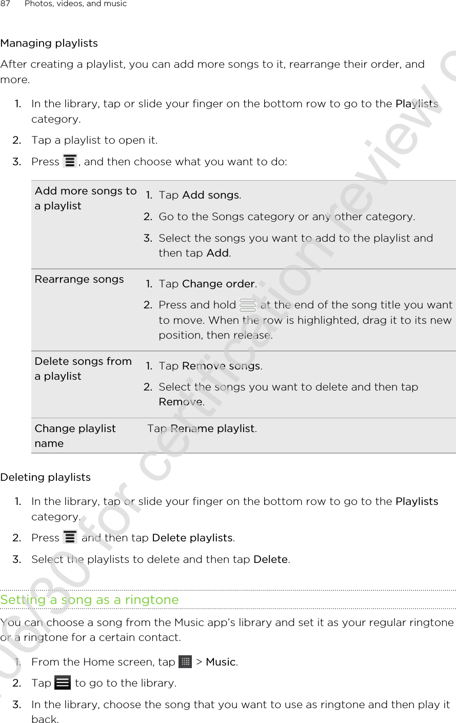 Managing playlistsAfter creating a playlist, you can add more songs to it, rearrange their order, andmore.1. In the library, tap or slide your finger on the bottom row to go to the Playlistscategory.2. Tap a playlist to open it.3. Press  , and then choose what you want to do:Add more songs toa playlist 1. Tap Add songs.2. Go to the Songs category or any other category.3. Select the songs you want to add to the playlist andthen tap Add.Rearrange songs 1. Tap Change order.2. Press and hold   at the end of the song title you wantto move. When the row is highlighted, drag it to its newposition, then release.Delete songs froma playlist 1. Tap Remove songs.2. Select the songs you want to delete and then tapRemove.Change playlistnameTap Rename playlist.Deleting playlists1. In the library, tap or slide your finger on the bottom row to go to the Playlistscategory.2. Press   and then tap Delete playlists.3. Select the playlists to delete and then tap Delete.Setting a song as a ringtoneYou can choose a song from the Music app’s library and set it as your regular ringtoneor a ringtone for a certain contact.1. From the Home screen, tap   &gt; Music.2. Tap   to go to the library.3. In the library, choose the song that you want to use as ringtone and then play itback.87 Photos, videos, and music2011/06/30 for certification review only