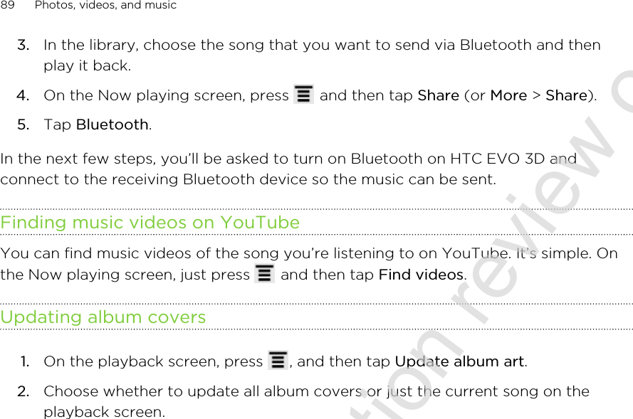 3. In the library, choose the song that you want to send via Bluetooth and thenplay it back.4. On the Now playing screen, press   and then tap Share (or More &gt; Share).5. Tap Bluetooth.In the next few steps, you’ll be asked to turn on Bluetooth on HTC EVO 3D andconnect to the receiving Bluetooth device so the music can be sent.Finding music videos on YouTubeYou can find music videos of the song you’re listening to on YouTube. It’s simple. Onthe Now playing screen, just press   and then tap Find videos.Updating album covers1. On the playback screen, press  , and then tap Update album art.2. Choose whether to update all album covers or just the current song on theplayback screen.89 Photos, videos, and music2011/06/30 for certification review only