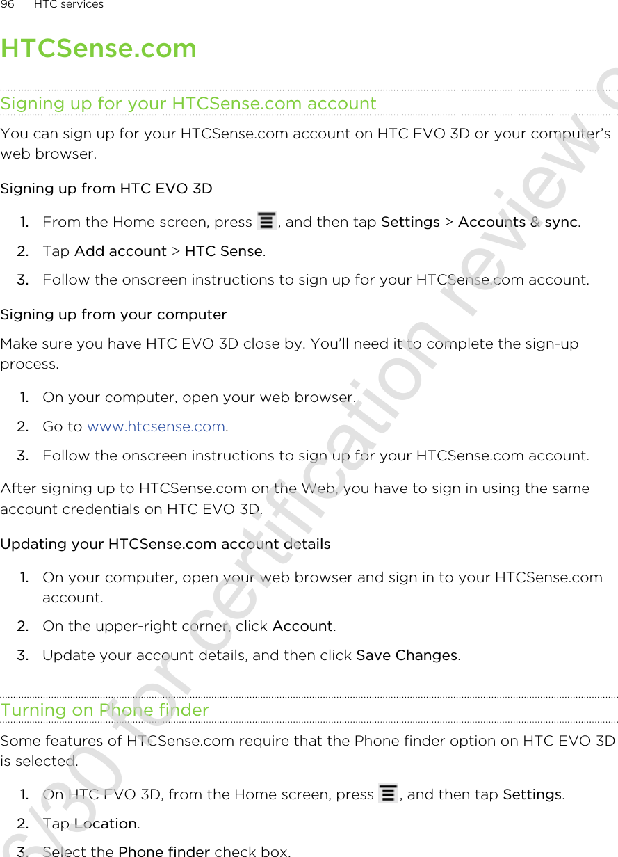HTCSense.comSigning up for your HTCSense.com accountYou can sign up for your HTCSense.com account on HTC EVO 3D or your computer’sweb browser.Signing up from HTC EVO 3D1. From the Home screen, press  , and then tap Settings &gt; Accounts &amp; sync.2. Tap Add account &gt; HTC Sense.3. Follow the onscreen instructions to sign up for your HTCSense.com account.Signing up from your computerMake sure you have HTC EVO 3D close by. You’ll need it to complete the sign-upprocess.1. On your computer, open your web browser.2. Go to www.htcsense.com.3. Follow the onscreen instructions to sign up for your HTCSense.com account.After signing up to HTCSense.com on the Web, you have to sign in using the sameaccount credentials on HTC EVO 3D.Updating your HTCSense.com account details1. On your computer, open your web browser and sign in to your HTCSense.comaccount.2. On the upper-right corner, click Account.3. Update your account details, and then click Save Changes.Turning on Phone finderSome features of HTCSense.com require that the Phone finder option on HTC EVO 3Dis selected.1. On HTC EVO 3D, from the Home screen, press  , and then tap Settings.2. Tap Location.3. Select the Phone finder check box.96 HTC services2011/06/30 for certification review only