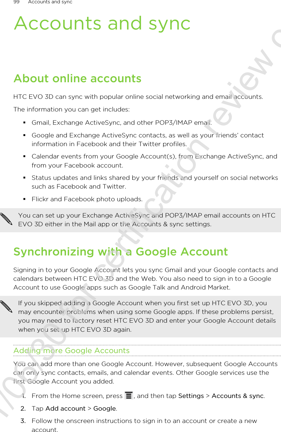 Accounts and syncAbout online accountsHTC EVO 3D can sync with popular online social networking and email accounts.The information you can get includes:§Gmail, Exchange ActiveSync, and other POP3/IMAP email.§Google and Exchange ActiveSync contacts, as well as your friends’ contactinformation in Facebook and their Twitter profiles.§Calendar events from your Google Account(s), from Exchange ActiveSync, andfrom your Facebook account.§Status updates and links shared by your friends and yourself on social networkssuch as Facebook and Twitter.§Flickr and Facebook photo uploads.You can set up your Exchange ActiveSync and POP3/IMAP email accounts on HTCEVO 3D either in the Mail app or the Accounts &amp; sync settings.Synchronizing with a Google AccountSigning in to your Google Account lets you sync Gmail and your Google contacts andcalendars between HTC EVO 3D and the Web. You also need to sign in to a GoogleAccount to use Google apps such as Google Talk and Android Market.If you skipped adding a Google Account when you first set up HTC EVO 3D, youmay encounter problems when using some Google apps. If these problems persist,you may need to factory reset HTC EVO 3D and enter your Google Account detailswhen you set up HTC EVO 3D again.Adding more Google AccountsYou can add more than one Google Account. However, subsequent Google Accountscan only sync contacts, emails, and calendar events. Other Google services use thefirst Google Account you added.1. From the Home screen, press  , and then tap Settings &gt; Accounts &amp; sync.2. Tap Add account &gt; Google.3. Follow the onscreen instructions to sign in to an account or create a newaccount.99 Accounts and sync2011/06/30 for certification review only