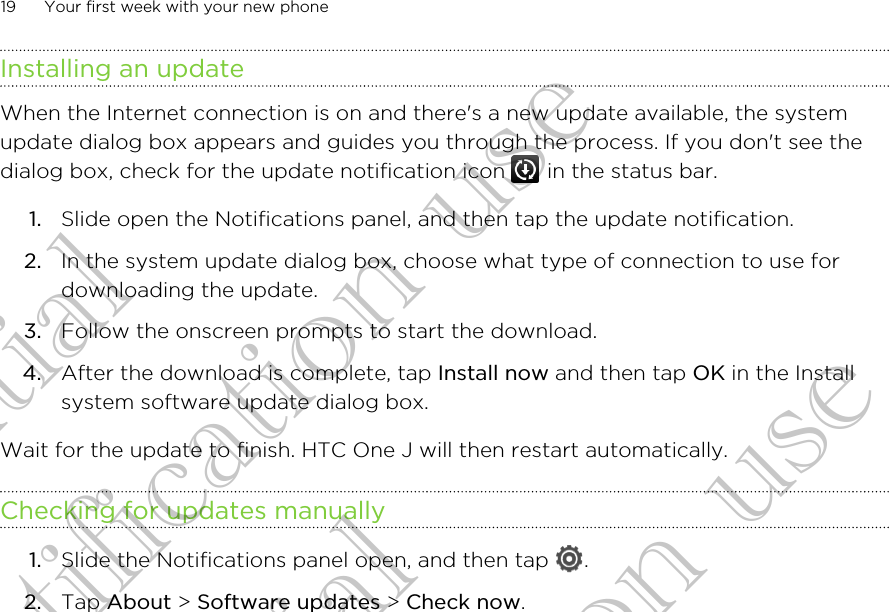 Installing an updateWhen the Internet connection is on and there&apos;s a new update available, the systemupdate dialog box appears and guides you through the process. If you don&apos;t see thedialog box, check for the update notification icon   in the status bar.1. Slide open the Notifications panel, and then tap the update notification.2. In the system update dialog box, choose what type of connection to use fordownloading the update.3. Follow the onscreen prompts to start the download.4. After the download is complete, tap Install now and then tap OK in the Installsystem software update dialog box.Wait for the update to finish. HTC One J will then restart automatically.Checking for updates manually1. Slide the Notifications panel open, and then tap  .2. Tap About &gt; Software updates &gt; Check now.19 Your first week with your new phoneConfidential for Certification use Confidential for Certification use Confidential for Certification use 
