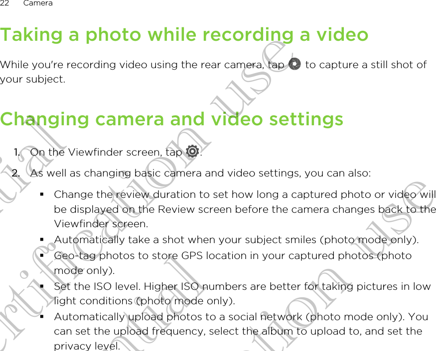 Taking a photo while recording a videoWhile you&apos;re recording video using the rear camera, tap   to capture a still shot ofyour subject.Changing camera and video settings1. On the Viewfinder screen, tap  .2. As well as changing basic camera and video settings, you can also:§Change the review duration to set how long a captured photo or video willbe displayed on the Review screen before the camera changes back to theViewfinder screen.§Automatically take a shot when your subject smiles (photo mode only).§Geo-tag photos to store GPS location in your captured photos (photomode only).§Set the ISO level. Higher ISO numbers are better for taking pictures in lowlight conditions (photo mode only).§Automatically upload photos to a social network (photo mode only). Youcan set the upload frequency, select the album to upload to, and set theprivacy level.22 CameraConfidential for Certification use Confidential for Certification use Confidential for Certification use 