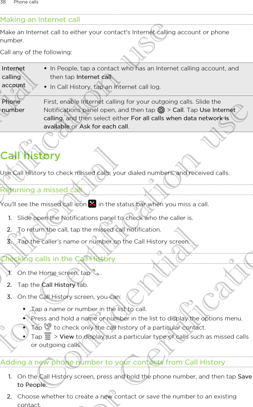 Making an Internet callMake an Internet call to either your contact&apos;s Internet calling account or phonenumber.Call any of the following:Internetcallingaccount§In People, tap a contact who has an Internet calling account, andthen tap Internet call.§In Call History, tap an Internet call log.PhonenumberFirst, enable Internet calling for your outgoing calls. Slide theNotifications panel open, and then tap   &gt; Call. Tap Use Internetcalling, and then select either For all calls when data network isavailable or Ask for each call.Call historyUse Call History to check missed calls, your dialed numbers, and received calls.Returning a missed callYou&apos;ll see the missed call icon   in the status bar when you miss a call.1. Slide open the Notifications panel to check who the caller is.2. To return the call, tap the missed call notification.3. Tap the caller’s name or number on the Call History screen.Checking calls in the Call History1. On the Home screen, tap  .2. Tap the Call History tab.3. On the Call History screen, you can:§Tap a name or number in the list to call.§Press and hold a name or number in the list to display the options menu.§Tap   to check only the call history of a particular contact.§Tap   &gt; View to display just a particular type of calls such as missed callsor outgoing calls.Adding a new phone number to your contacts from Call History1. On the Call History screen, press and hold the phone number, and then tap Saveto People.2. Choose whether to create a new contact or save the number to an existingcontact.38 Phone callsConfidential for Certification use Confidential for Certification use Confidential for Certification use 