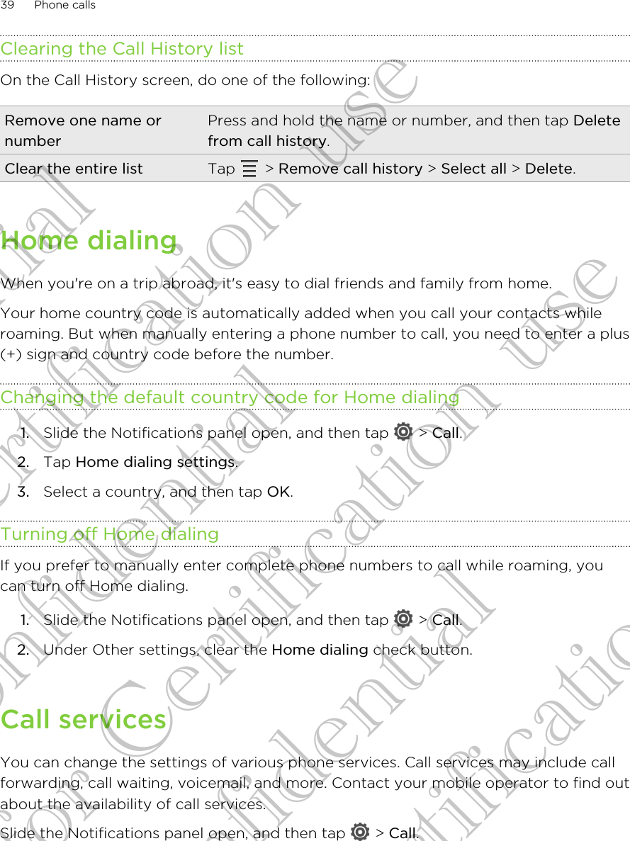 Clearing the Call History listOn the Call History screen, do one of the following:Remove one name ornumberPress and hold the name or number, and then tap Deletefrom call history.Clear the entire list Tap   &gt; Remove call history &gt; Select all &gt; Delete.Home dialingWhen you&apos;re on a trip abroad, it&apos;s easy to dial friends and family from home.Your home country code is automatically added when you call your contacts whileroaming. But when manually entering a phone number to call, you need to enter a plus(+) sign and country code before the number.Changing the default country code for Home dialing1. Slide the Notifications panel open, and then tap   &gt; Call.2. Tap Home dialing settings.3. Select a country, and then tap OK.Turning off Home dialingIf you prefer to manually enter complete phone numbers to call while roaming, youcan turn off Home dialing.1. Slide the Notifications panel open, and then tap   &gt; Call.2. Under Other settings, clear the Home dialing check button.Call servicesYou can change the settings of various phone services. Call services may include callforwarding, call waiting, voicemail, and more. Contact your mobile operator to find outabout the availability of call services.Slide the Notifications panel open, and then tap   &gt; Call.39 Phone callsConfidential for Certification use Confidential for Certification use Confidential for Certification use 
