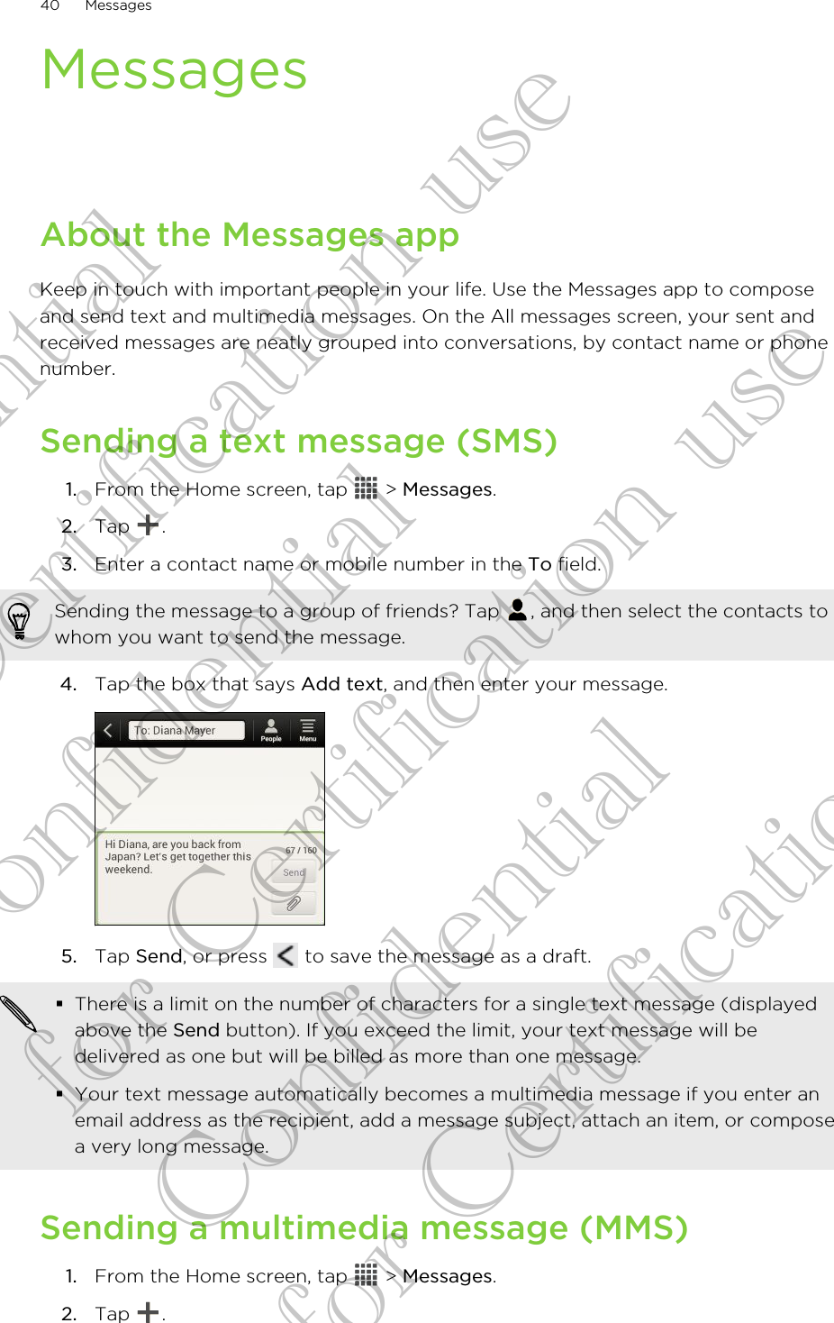 MessagesAbout the Messages appKeep in touch with important people in your life. Use the Messages app to composeand send text and multimedia messages. On the All messages screen, your sent andreceived messages are neatly grouped into conversations, by contact name or phonenumber.Sending a text message (SMS)1. From the Home screen, tap   &gt; Messages.2. Tap  .3. Enter a contact name or mobile number in the To field. Sending the message to a group of friends? Tap  , and then select the contacts towhom you want to send the message.4. Tap the box that says Add text, and then enter your message. 5. Tap Send, or press   to save the message as a draft. §There is a limit on the number of characters for a single text message (displayedabove the Send button). If you exceed the limit, your text message will bedelivered as one but will be billed as more than one message.§Your text message automatically becomes a multimedia message if you enter anemail address as the recipient, add a message subject, attach an item, or composea very long message.Sending a multimedia message (MMS)1. From the Home screen, tap   &gt; Messages.2. Tap  .40 MessagesConfidential for Certification use Confidential for Certification use Confidential for Certification use 