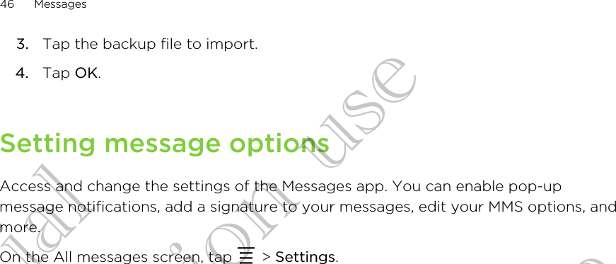 3. Tap the backup file to import.4. Tap OK.Setting message optionsAccess and change the settings of the Messages app. You can enable pop-upmessage notifications, add a signature to your messages, edit your MMS options, andmore.On the All messages screen, tap   &gt; Settings.46 MessagesConfidential for Certification use Confidential for Certification use Confidential for Certification use 