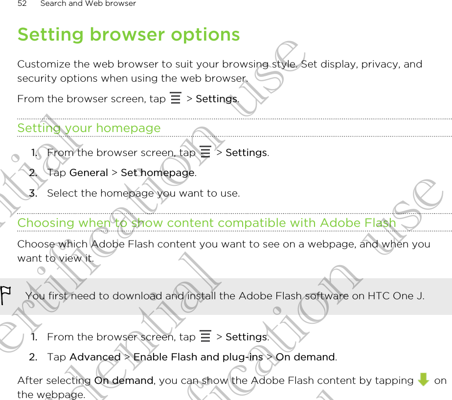 Setting browser optionsCustomize the web browser to suit your browsing style. Set display, privacy, andsecurity options when using the web browser.From the browser screen, tap   &gt; Settings.Setting your homepage1. From the browser screen, tap   &gt; Settings.2. Tap General &gt; Set homepage.3. Select the homepage you want to use.Choosing when to show content compatible with Adobe FlashChoose which Adobe Flash content you want to see on a webpage, and when youwant to view it.You first need to download and install the Adobe Flash software on HTC One J.1. From the browser screen, tap   &gt; Settings.2. Tap Advanced &gt; Enable Flash and plug-ins &gt; On demand.After selecting On demand, you can show the Adobe Flash content by tapping   onthe webpage.52 Search and Web browserConfidential for Certification use Confidential for Certification use Confidential for Certification use 