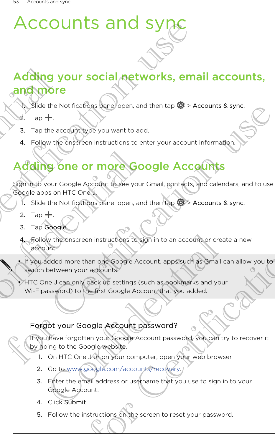 Accounts and syncAdding your social networks, email accounts,and more1. Slide the Notifications panel open, and then tap   &gt; Accounts &amp; sync.2. Tap  .3. Tap the account type you want to add.4. Follow the onscreen instructions to enter your account information.Adding one or more Google AccountsSign in to your Google Account to see your Gmail, contacts, and calendars, and to useGoogle apps on HTC One J.1. Slide the Notifications panel open, and then tap   &gt; Accounts &amp; sync.2. Tap  .3. Tap Google.4. Follow the onscreen instructions to sign in to an account or create a newaccount.§If you added more than one Google Account, apps such as Gmail can allow you toswitch between your accounts.§HTC One J can only back up settings (such as bookmarks and yourWi-Fipassword) to the first Google Account that you added.Forgot your Google Account password?If you have forgotten your Google Account password, you can try to recover itby going to the Google website.1. On HTC One J or on your computer, open your web browser2. Go to www.google.com/accounts/recovery.3. Enter the email address or username that you use to sign in to yourGoogle Account.4. Click Submit.5. Follow the instructions on the screen to reset your password.53 Accounts and syncConfidential for Certification use Confidential for Certification use Confidential for Certification use 