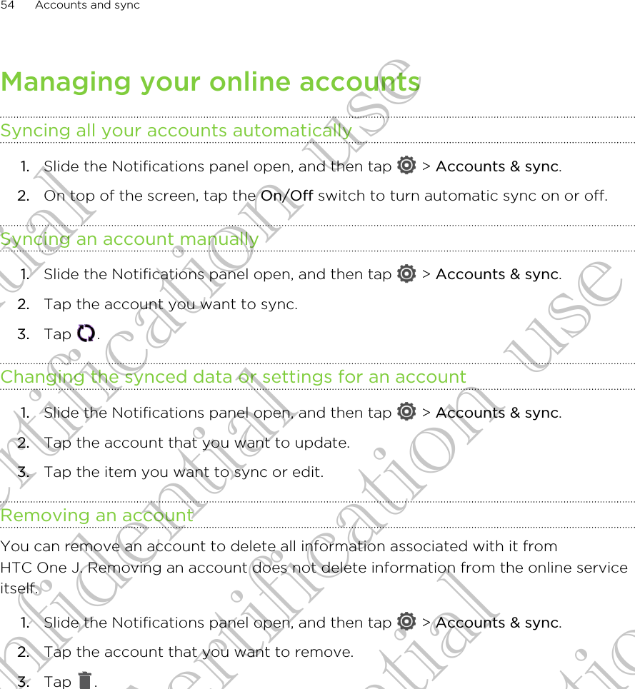 Managing your online accountsSyncing all your accounts automatically1. Slide the Notifications panel open, and then tap   &gt; Accounts &amp; sync.2. On top of the screen, tap the On/Off switch to turn automatic sync on or off.Syncing an account manually1. Slide the Notifications panel open, and then tap   &gt; Accounts &amp; sync.2. Tap the account you want to sync.3. Tap  .Changing the synced data or settings for an account1. Slide the Notifications panel open, and then tap   &gt; Accounts &amp; sync.2. Tap the account that you want to update.3. Tap the item you want to sync or edit.Removing an accountYou can remove an account to delete all information associated with it fromHTC One J. Removing an account does not delete information from the online serviceitself.1. Slide the Notifications panel open, and then tap   &gt; Accounts &amp; sync.2. Tap the account that you want to remove.3. Tap  .54 Accounts and syncConfidential for Certification use Confidential for Certification use Confidential for Certification use 