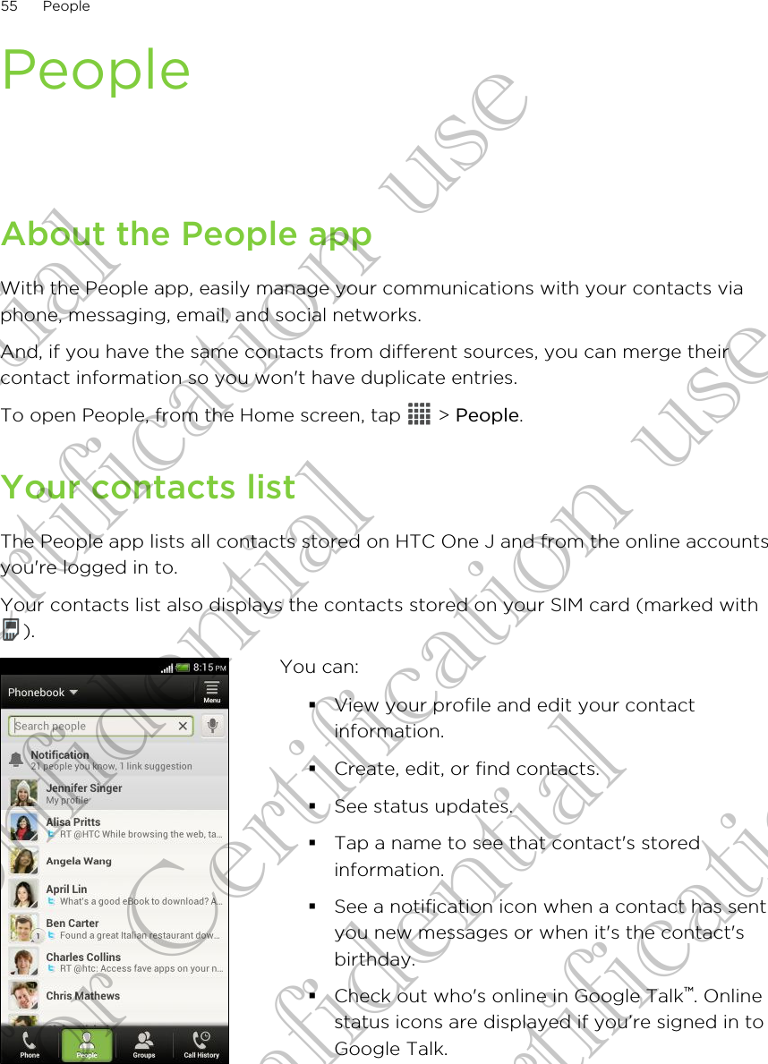 PeopleAbout the People appWith the People app, easily manage your communications with your contacts viaphone, messaging, email, and social networks.And, if you have the same contacts from different sources, you can merge theircontact information so you won&apos;t have duplicate entries.To open People, from the Home screen, tap   &gt; People.Your contacts listThe People app lists all contacts stored on HTC One J and from the online accountsyou&apos;re logged in to.Your contacts list also displays the contacts stored on your SIM card (marked with).You can:§View your profile and edit your contactinformation.§Create, edit, or find contacts.§See status updates.§Tap a name to see that contact&apos;s storedinformation.§See a notification icon when a contact has sentyou new messages or when it&apos;s the contact&apos;sbirthday.§Check out who&apos;s online in Google Talk™. Onlinestatus icons are displayed if you’re signed in toGoogle Talk.55 PeopleConfidential for Certification use Confidential for Certification use Confidential for Certification use 